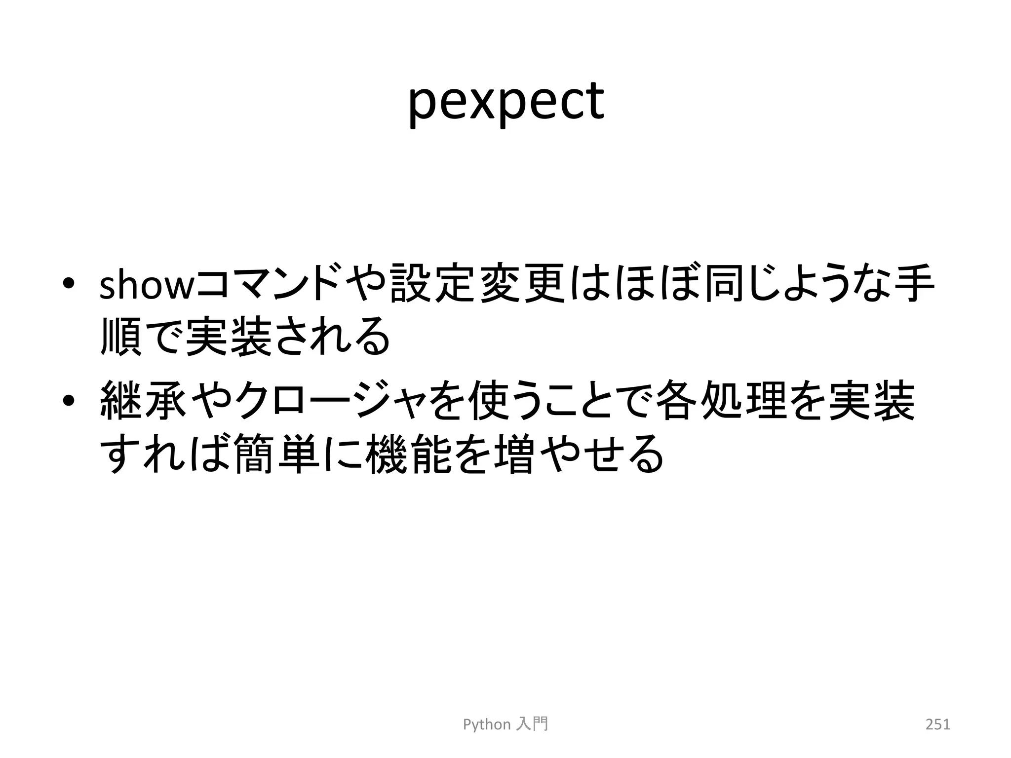 pexpect 
• show䝁䝬䞁䝗䜔タᐃኚ᭦䛿䜋䜌ྠ䛨䜘䛖䛺ᡭ 
㡰䛷ᐇ⿦䛥䜜䜛 
• ⥅ᢎ䜔䜽䝻䞊䝆䝱䜢౑䛖䛣䛸䛷ྛฎ⌮䜢ᐇ⿦ 
䛩䜜䜀⡆༢䛻ᶵ⬟䜢ቑ䜔䛫䜛 
Python 
ධ㛛 
251 
 