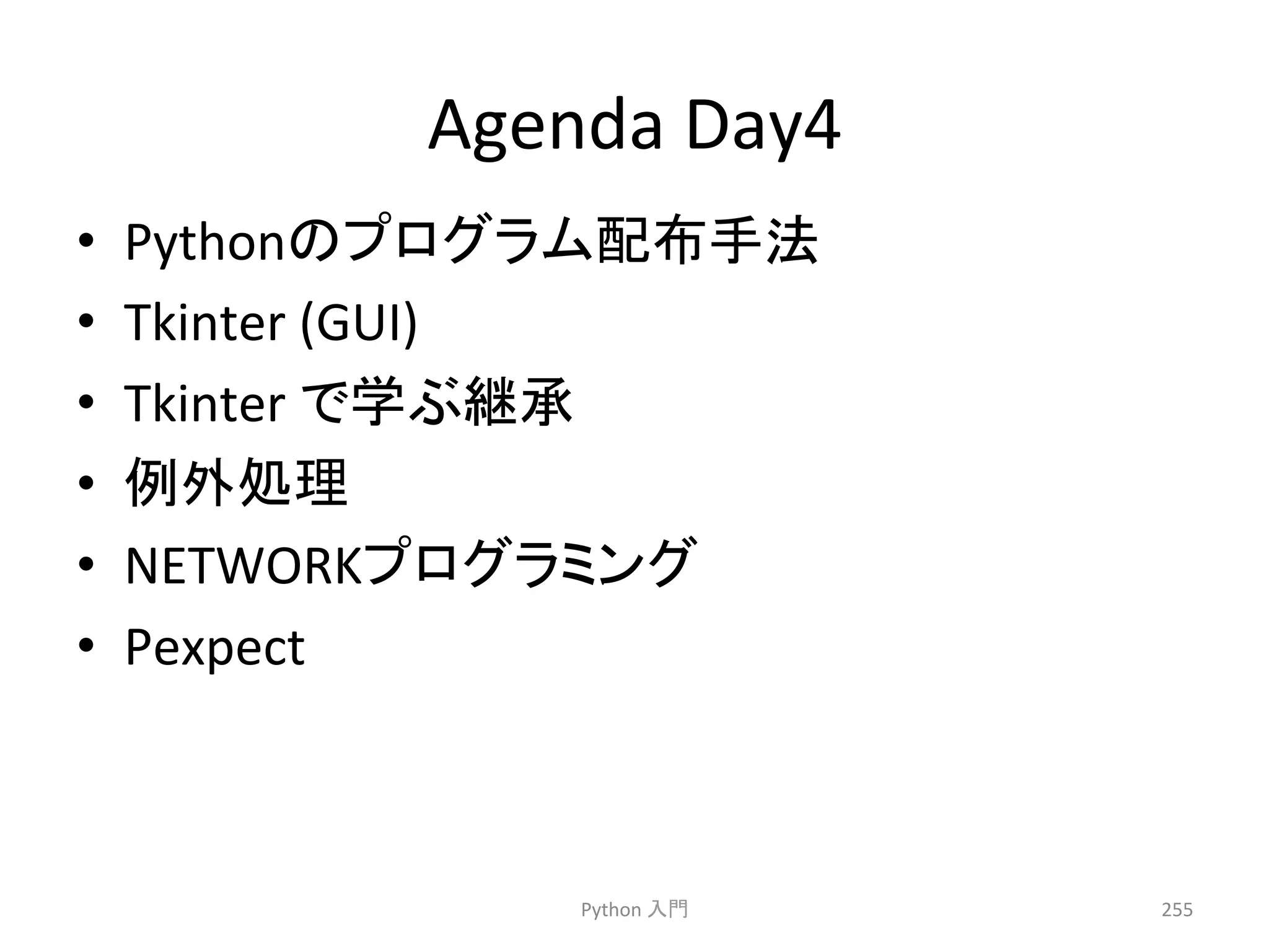 Agenda 
Day4 
• Python䛾䝥䝻䜾䝷䝮㓄ᕸᡭἲ 
• Tkinter 
(GUI) 
• Tkinter 
䛷Ꮫ䜆⥅ᢎ 
• ౛እฎ⌮ 
• NETWORK䝥䝻䜾䝷䝭䞁䜾 
• Pexpect 
Python 
ධ㛛 
255 
 