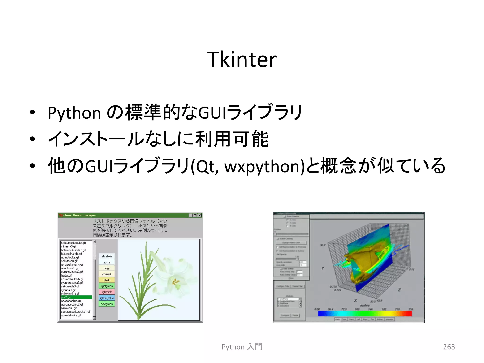 Tkinter 
• Python 
䛾ᶆ‽ⓗ䛺GUI䝷䜲䝤䝷䝸 
• 䜲䞁䝇䝖䞊䝹䛺䛧䛻฼⏝ྍ⬟ 
• ௚䛾GUI䝷䜲䝤䝷䝸(Qt, 
wxpython)䛸ᴫᛕ䛜ఝ䛶䛔䜛 
Python 
ධ㛛 
263 
 