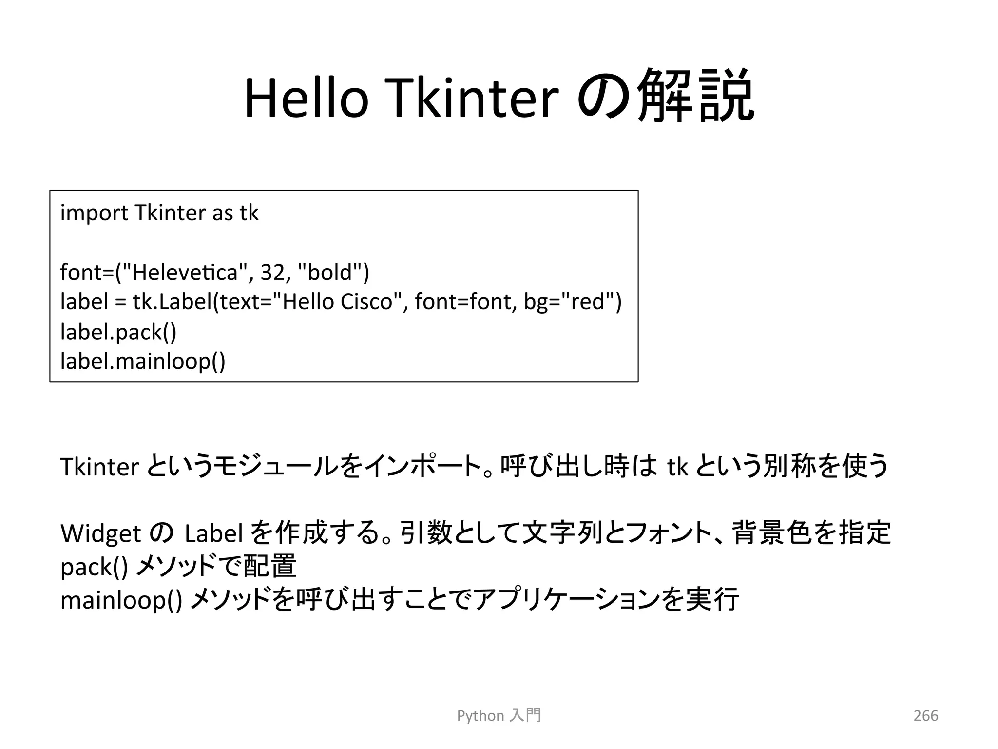 Hello 
Tkinter 
䛾ゎㄝ 
Python 
ධ㛛 
266 
import 
Tkinter 
as 
tk 
font=(Helevecca, 
32, 
bold) 
label 
= 
tk.Label(text=Hello 
Cisco, 
font=font, 
bg=red) 
label.pack() 
label.mainloop() 
Tkinter 
䛸䛔䛖䝰䝆䝳䞊䝹䜢䜲䞁䝫䞊䝖䚹࿧䜃ฟ䛧᫬䛿㻌tk 
䛸䛔䛖ู⛠䜢౑䛖 
Widget 
䛾㻌Label 
䜢సᡂ䛩䜛䚹ᘬᩘ䛸䛧䛶ᩥᏐิ䛸䝣䜷䞁䝖䚸⫼ᬒⰍ䜢ᣦᐃ 
pack() 
䝯䝋䝑䝗䛷㓄⨨ 
mainloop() 
䝯䝋䝑䝗䜢࿧䜃ฟ䛩䛣䛸䛷䜰䝥䝸䜿䞊䝅䝵䞁䜢ᐇ⾜ 
 