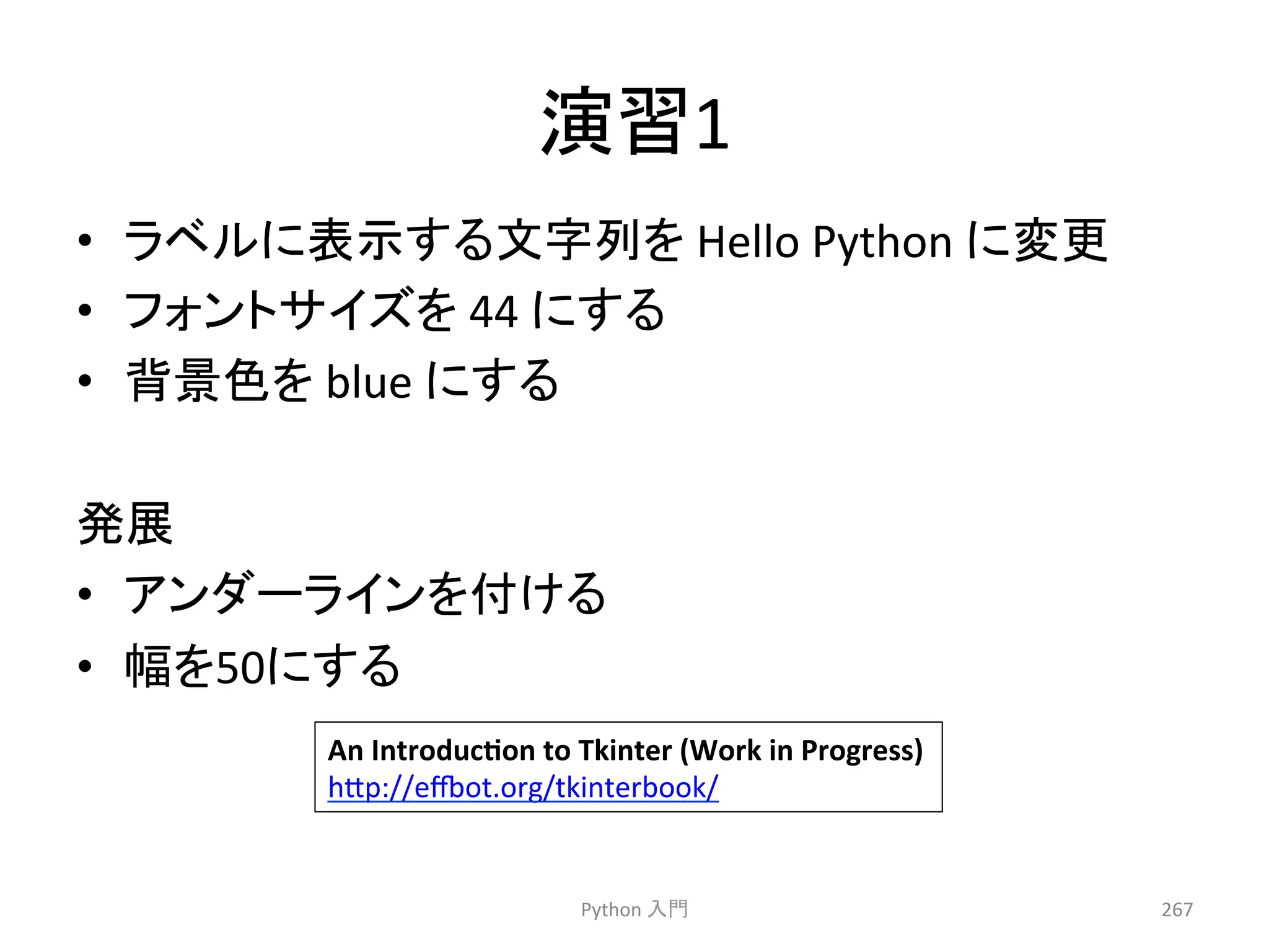 ₇⩦1 
• 䝷䝧䝹䛻⾲♧䛩䜛ᩥᏐิ䜢 
Hello 
Python 
䛻ኚ᭦ 
• 䝣䜷䞁䝖䝃䜲䝈䜢 
44 
䛻䛩䜛 
• ⫼ᬒⰍ䜢 
blue 
䛻䛩䜛 
Ⓨᒎ 
• 䜰䞁䝎䞊䝷䜲䞁䜢௜䛡䜛 
• ᖜ䜢50䛻䛩䜛 
Python 
ධ㛛 
267 
An 
IntroducYon 
to 
Tkinter 
(Work 
in 
Progress) 
h7p://eot.org/tkinterbook/ 
 