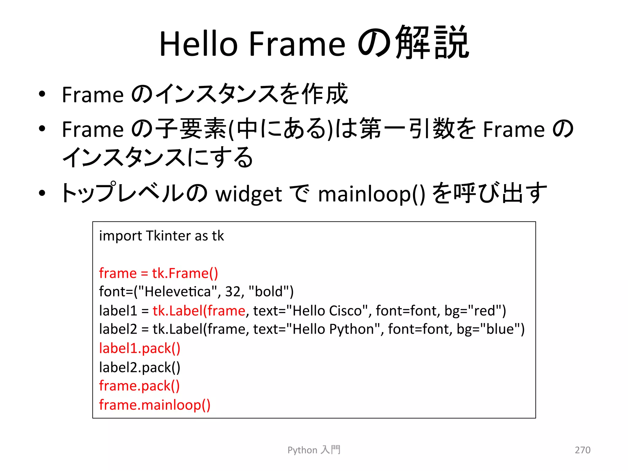 Hello 
Frame 
䛾ゎㄝ 
• Frame 
䛾䜲䞁䝇䝍䞁䝇䜢సᡂ 
• Frame 
䛾Ꮚせ⣲(୰䛻䛒䜛)䛿➨୍ᘬᩘ䜢 
Frame 
䛾 
䜲䞁䝇䝍䞁䝇䛻䛩䜛 
• 䝖䝑䝥䝺䝧䝹䛾 
widget 
䛷㻌mainloop() 
䜢࿧䜃ฟ䛩 
Python 
ධ㛛 
270 
import 
Tkinter 
as 
tk 
frame 
= 
tk.Frame() 
font=(Helevecca, 
32, 
bold) 
label1 
= 
tk.Label(frame, 
text=Hello 
Cisco, 
font=font, 
bg=red) 
label2 
= 
tk.Label(frame, 
text=Hello 
Python, 
font=font, 
bg=blue) 
label1.pack() 
label2.pack() 
frame.pack() 
frame.mainloop() 
 