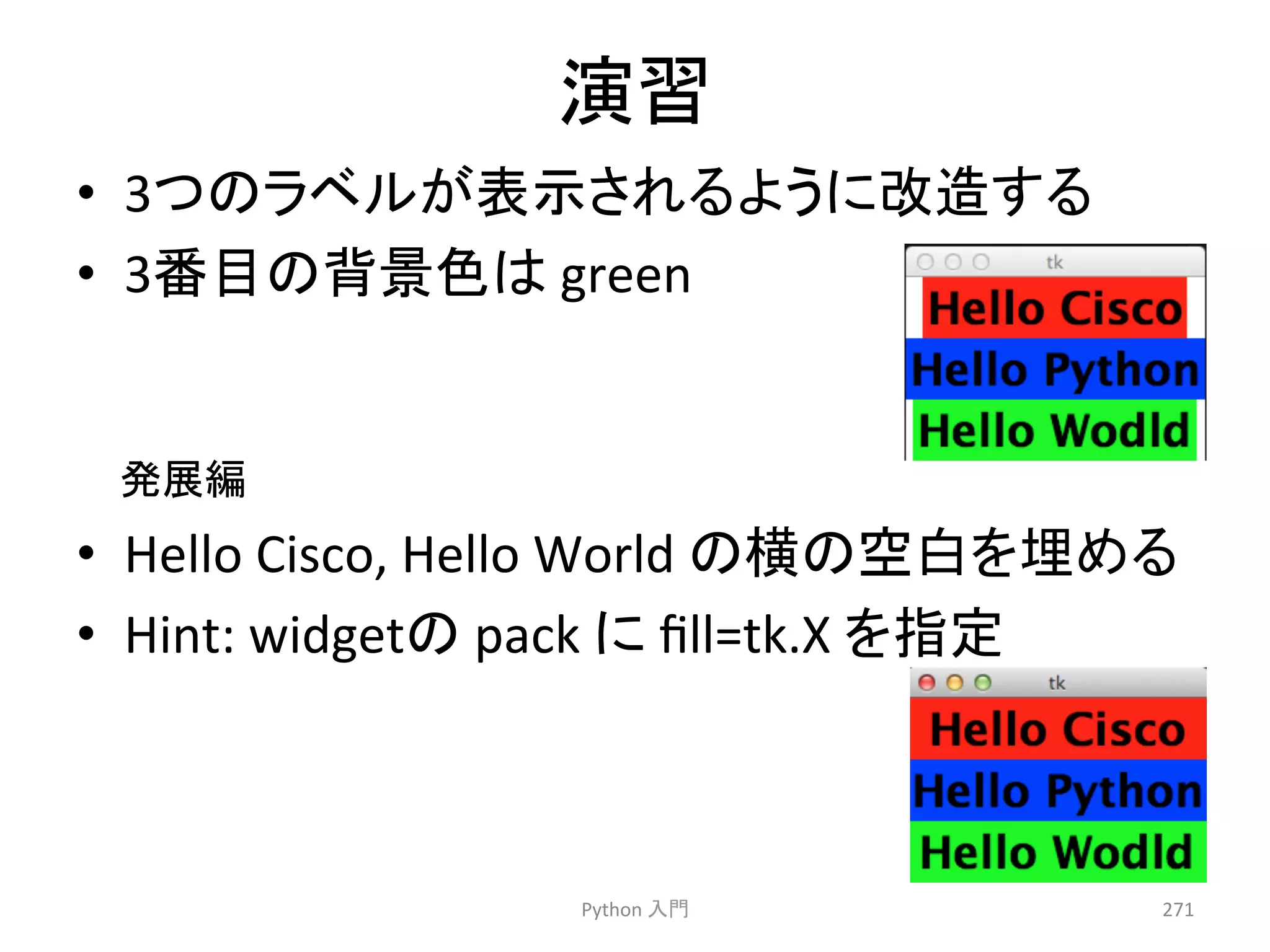 ₇⩦ 
• 3䛴䛾䝷䝧䝹䛜⾲♧䛥䜜䜛䜘䛖䛻ᨵ㐀䛩䜛 
• 3␒┠䛾⫼ᬒⰍ䛿 
green 
Python 
ධ㛛 
271 
• Hello 
Cisco, 
Hello 
World 
䛾ᶓ䛾✵ⓑ䜢ᇙ䜑䜛 
• Hint: 
widget䛾 
pack 
䛻 
fill=tk.X 
䜢ᣦᐃ 
Ⓨᒎ⦅ 
 