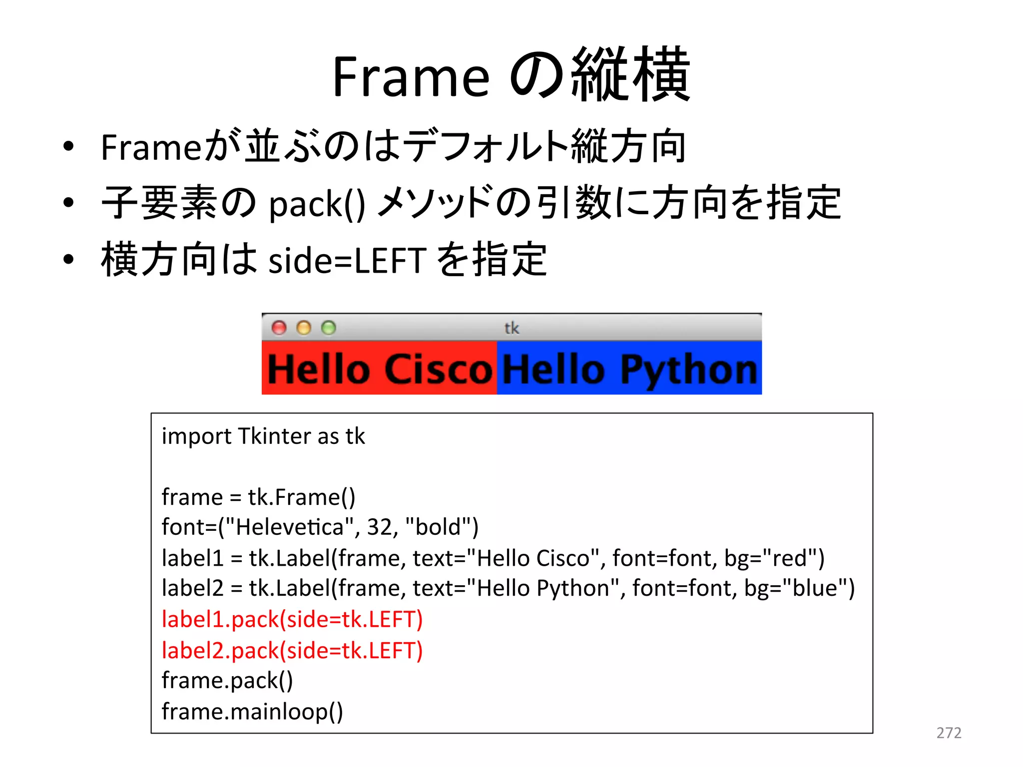 Frame 
䛾⦪ᶓ 
• Frame䛜୪䜆䛾䛿䝕䝣䜷䝹䝖⦪᪉ྥ 
• Ꮚせ⣲䛾 
pack() 
䝯䝋䝑䝗䛾ᘬᩘ䛻᪉ྥ䜢ᣦᐃ 
• ᶓ᪉ྥ䛿 
side=LEFT 
䜢ᣦᐃ 
272 
import 
Tkinter 
as 
tk 
frame 
= 
tk.Frame() 
font=(Helevecca, 
32, 
bold) 
label1 
= 
tk.Label(frame, 
text=Hello 
Cisco, 
font=font, 
bg=red) 
label2 
= 
tk.Label(frame, 
text=Hello 
Python, 
font=font, 
bg=blue) 
label1.pack(side=tk.LEFT) 
label2.pack(side=tk.LEFT) 
frame.pack() 
frame.mainloop() 
 