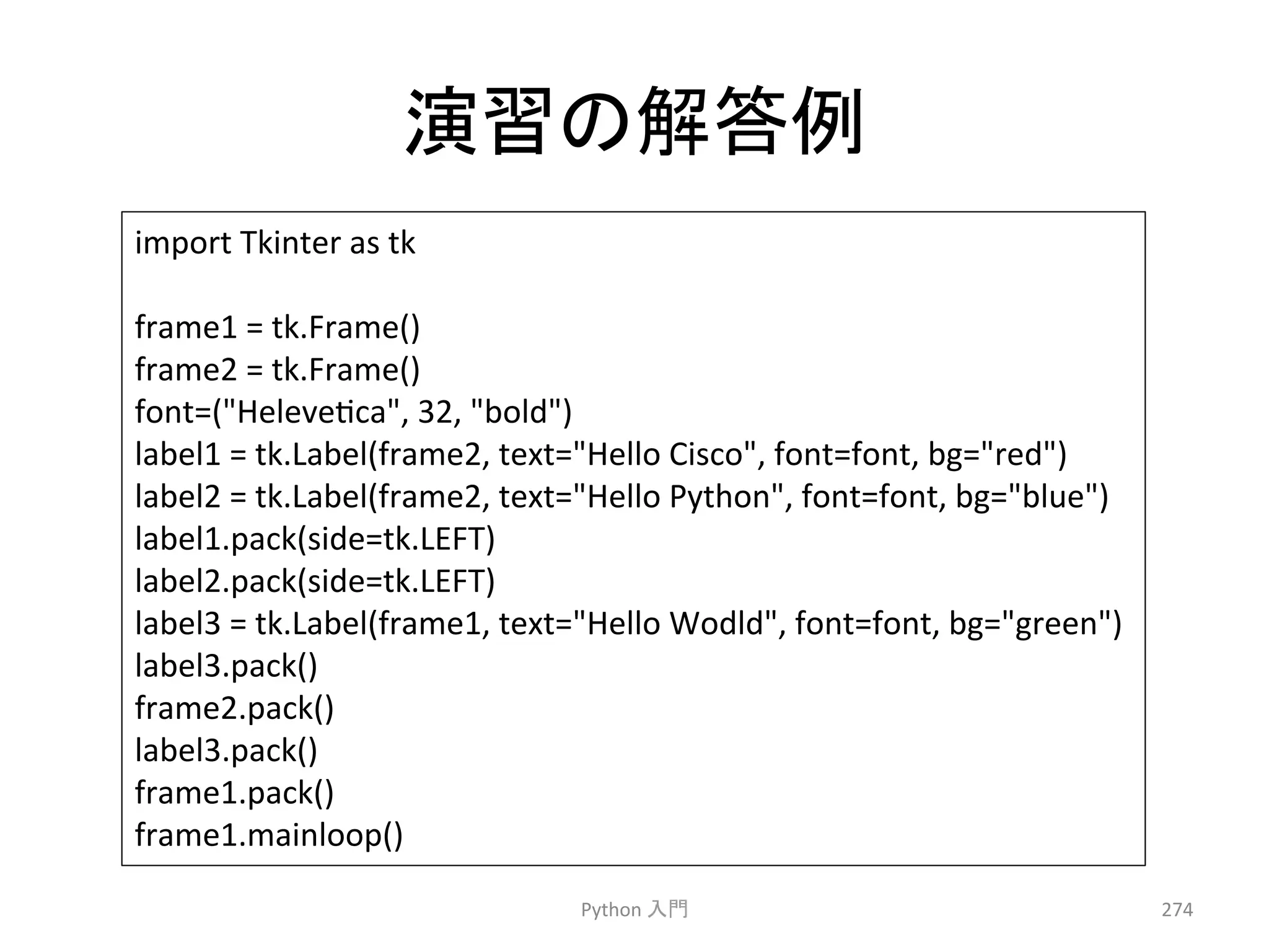 ₇⩦䛾ゎ⟅౛ 
Python 
ධ㛛 
274 
import 
Tkinter 
as 
tk 
frame1 
= 
tk.Frame() 
frame2 
= 
tk.Frame() 
font=(Helevecca, 
32, 
bold) 
label1 
= 
tk.Label(frame2, 
text=Hello 
Cisco, 
font=font, 
bg=red) 
label2 
= 
tk.Label(frame2, 
text=Hello 
Python, 
font=font, 
bg=blue) 
label1.pack(side=tk.LEFT) 
label2.pack(side=tk.LEFT) 
label3 
= 
tk.Label(frame1, 
text=Hello 
Wodld, 
font=font, 
bg=green) 
label3.pack() 
frame2.pack() 
label3.pack() 
frame1.pack() 
frame1.mainloop() 
 