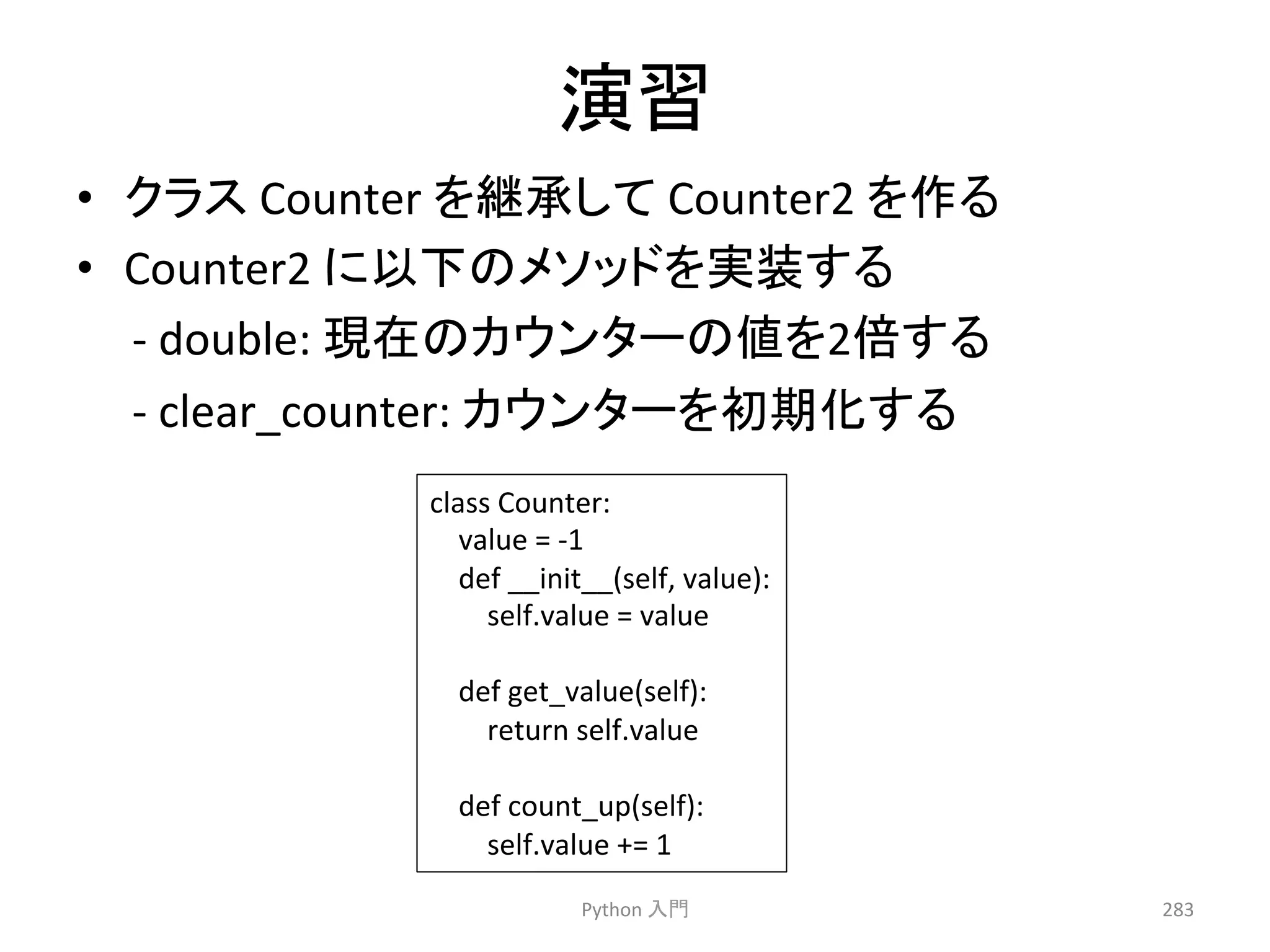 ₇⩦ 
• 䜽䝷䝇 
Counter 
䜢⥅ᢎ䛧䛶 
Counter2 
䜢స䜛 
• Counter2 
䛻௨ୗ䛾䝯䝋䝑䝗䜢ᐇ⿦䛩䜛 
-­‐ 
double: 
⌧ᅾ䛾䜹䜴䞁䝍䞊䛾್䜢2ಸ䛩䜛 
-­‐ 
clear_counter: 
䜹䜴䞁䝍䞊䜢ึᮇ໬䛩䜛 
Python 
ධ㛛 
283 
class 
Counter: 
value 
= 
-­‐1 
def 
__init__(self, 
value): 
self.value 
= 
value 
def 
get_value(self): 
return 
self.value 
def 
count_up(self): 
self.value 
+= 
1 
 
