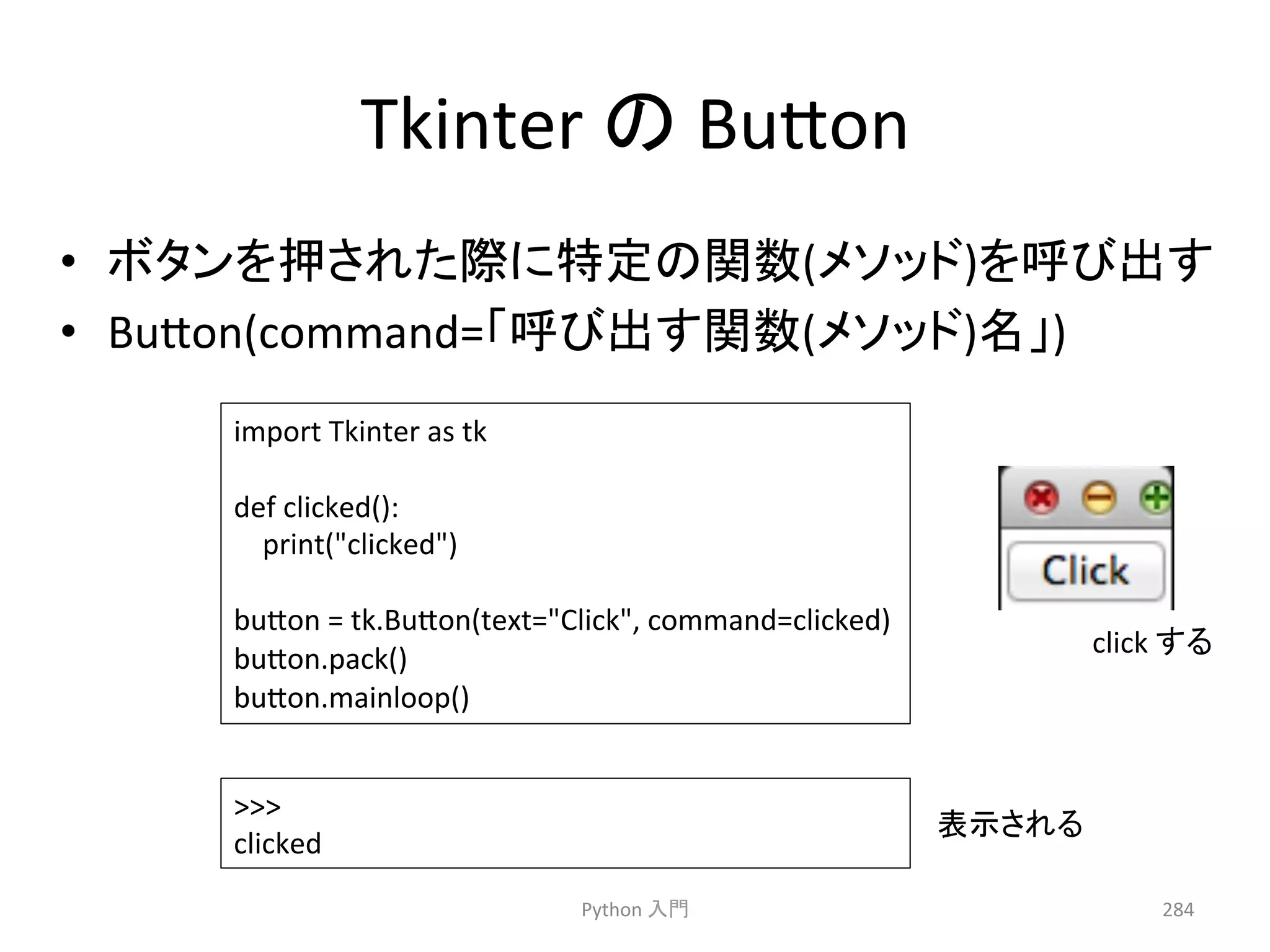 Tkinter 
䛾 
Bu7on 
• 䝪䝍䞁䜢ᢲ䛥䜜䛯㝿䛻≉ᐃ䛾㛵ᩘ(䝯䝋䝑䝗)䜢࿧䜃ฟ䛩 
• Bu7on(command=䛂࿧䜃ฟ䛩㛵ᩘ(䝯䝋䝑䝗)ྡ䛃) 
Python 
ධ㛛 
284 
import 
Tkinter 
as 
tk 
def 
clicked(): 
print(clicked) 
bu7on 
= 
tk.Bu7on(text=Click, 
command=clicked) 
bu7on.pack() 
bu7on.mainloop() 
 
clicked 
click 
䛩䜛 
⾲♧䛥䜜䜛 
 