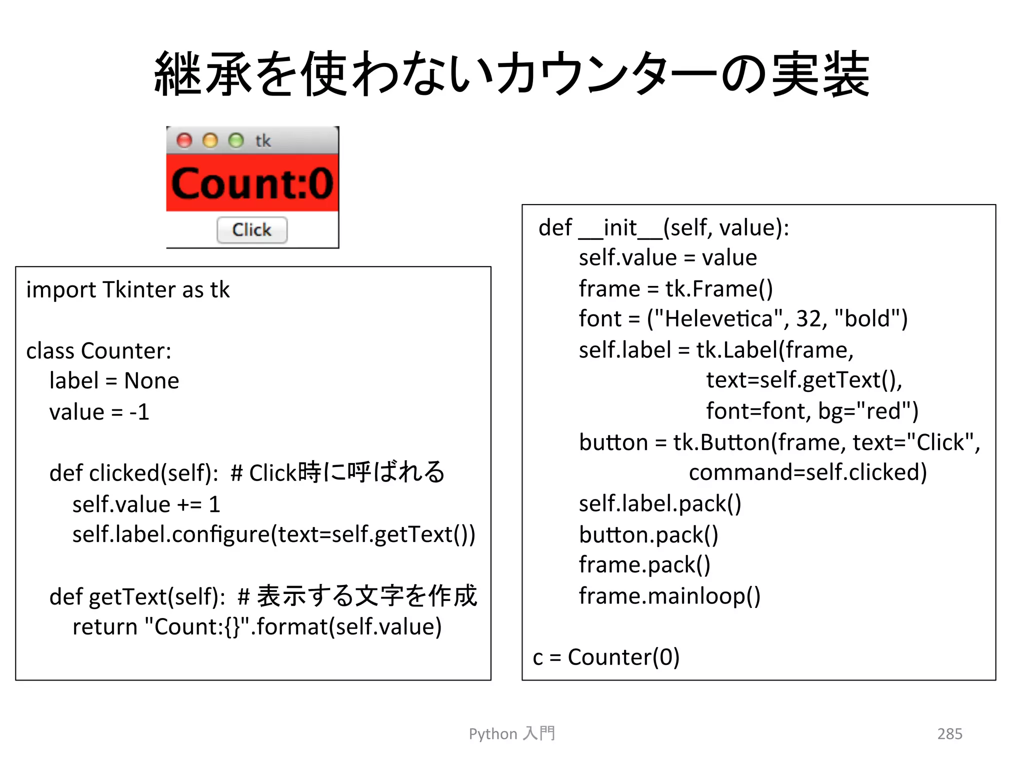 ⥅ᢎ䜢౑䜟䛺䛔䜹䜴䞁䝍䞊䛾ᐇ⿦ 
Python 
ධ㛛 
285 
import 
Tkinter 
as 
tk 
class 
Counter: 
label 
= 
None 
value 
= 
-­‐1 
def 
clicked(self): 
# 
Click᫬䛻࿧䜀䜜䜛 
self.value 
+= 
1 
self.label.configure(text=self.getText()) 
def 
getText(self): 
# 
⾲♧䛩䜛ᩥᏐ䜢సᡂ 
return 
Count:{}.format(self.value) 
def 
__init__(self, 
value): 
self.value 
= 
value 
frame 
= 
tk.Frame() 
font 
= 
(Helevecca, 
32, 
bold) 
self.label 
= 
tk.Label(frame, 
text=self.getText(), 
font=font, 
bg=red) 
bu7on 
= 
tk.Bu7on(frame, 
text=Click, 
command=self.clicked) 
self.label.pack() 
bu7on.pack() 
frame.pack() 
frame.mainloop() 
c 
= 
Counter(0) 
 