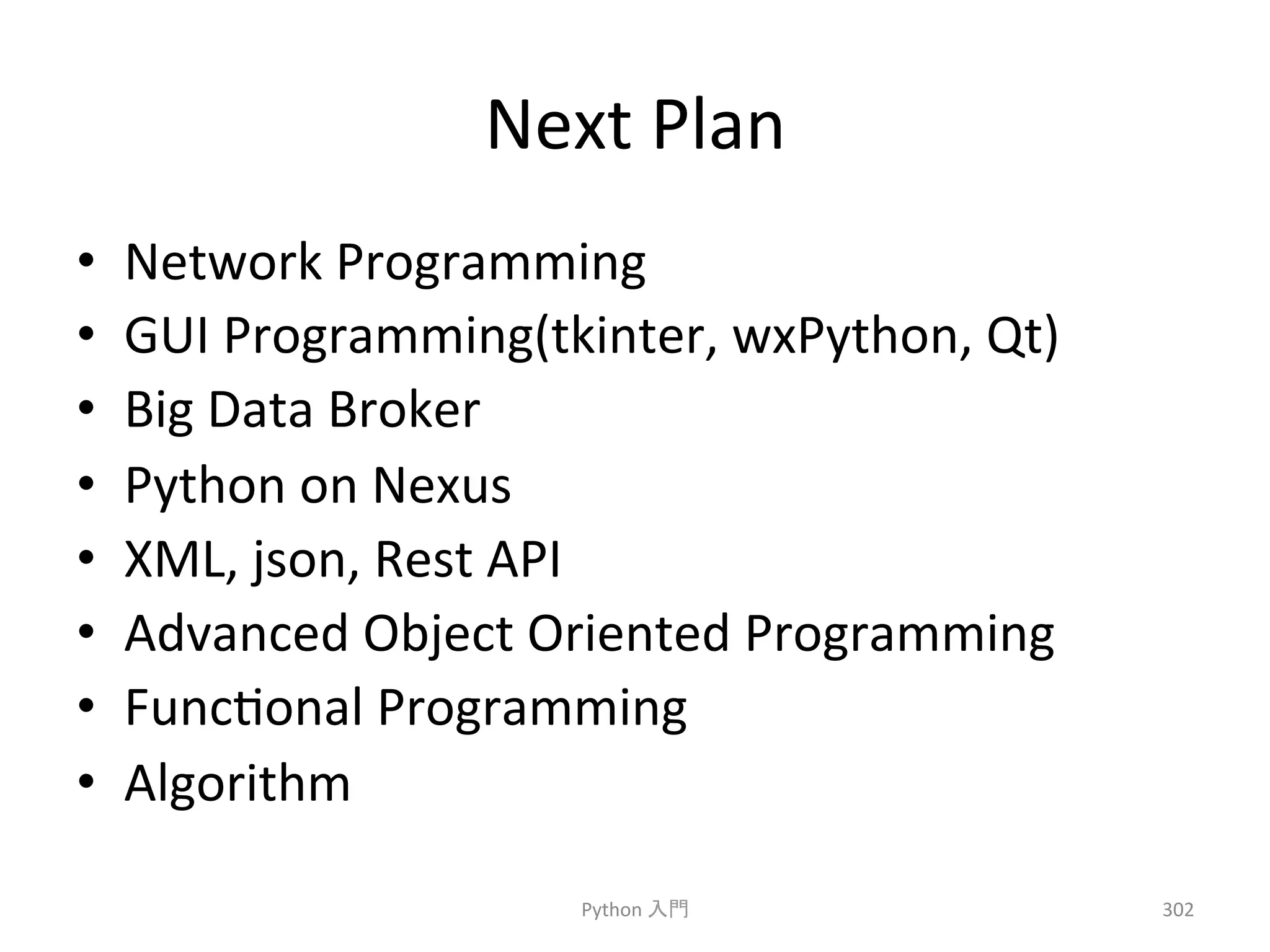 Next 
Plan 
• Network 
Programming 
• GUI 
Programming(tkinter, 
wxPython, 
Qt) 
• Big 
Data 
Broker 
• Python 
on 
Nexus 
• XML, 
json, 
Rest 
API 
• Advanced 
Object 
Oriented 
Programming 
• Funcconal 
Programming 
• Algorithm 
Python 
ධ㛛 
302 
 