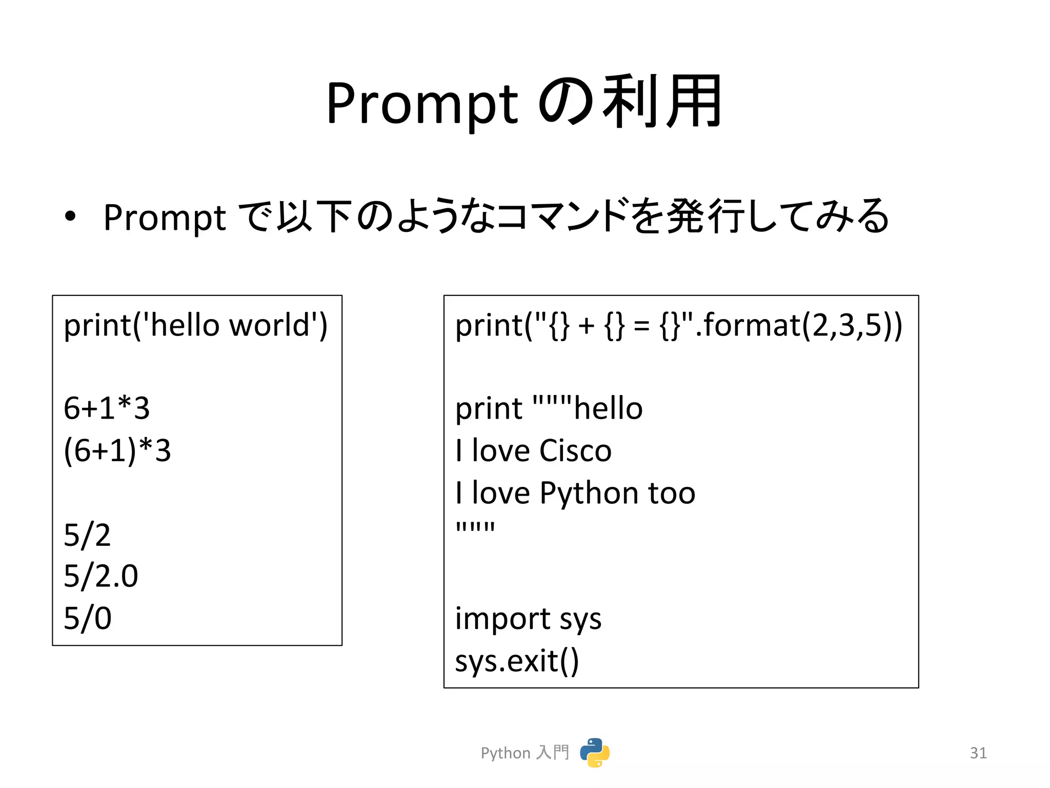 Prompt 
䛾฼⏝ 
• Prompt 
䛷௨ୗ䛾䜘䛖䛺䝁䝬䞁䝗䜢Ⓨ⾜䛧䛶䜏䜛 
Python 
ධ㛛 
31 
print('hello 
world') 
6+1*3 
(6+1)*3 
5/2 
5/2.0 
5/0 
print("{} 
+ 
{} 
= 
{}".format(2,3,5)) 
print 
"""hello 
I 
love 
Cisco 
I 
love 
Python 
too 
""" 
import 
sys 
sys.exit() 
 