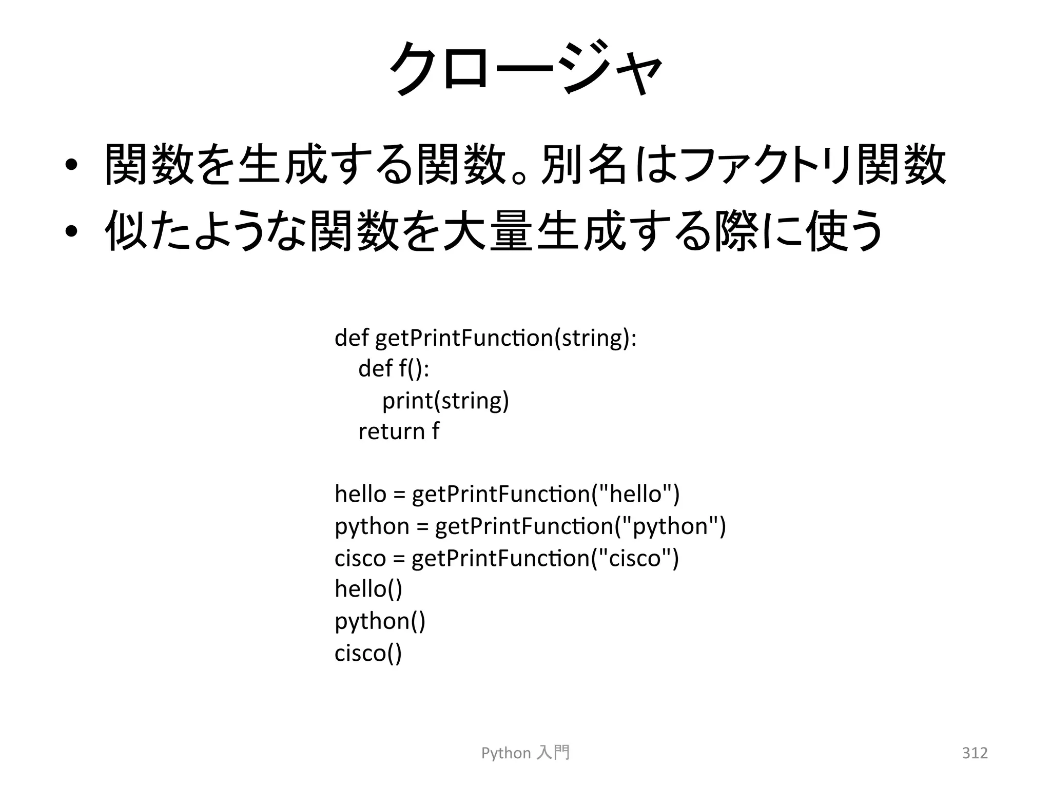 䜽䝻䞊䝆䝱 
• 㛵ᩘ䜢⏕ᡂ䛩䜛㛵ᩘ䚹ูྡ䛿䝣䜯䜽䝖䝸㛵ᩘ 
• ఝ䛯䜘䛖䛺㛵ᩘ䜢኱㔞⏕ᡂ䛩䜛㝿䛻౑䛖 
Python 
ධ㛛 
312 
def 
getPrintFunccon(string): 
def 
f(): 
print(string) 
return 
f 
hello 
= 
getPrintFunccon(hello) 
python 
= 
getPrintFunccon(python) 
cisco 
= 
getPrintFunccon(cisco) 
hello() 
python() 
cisco() 
 