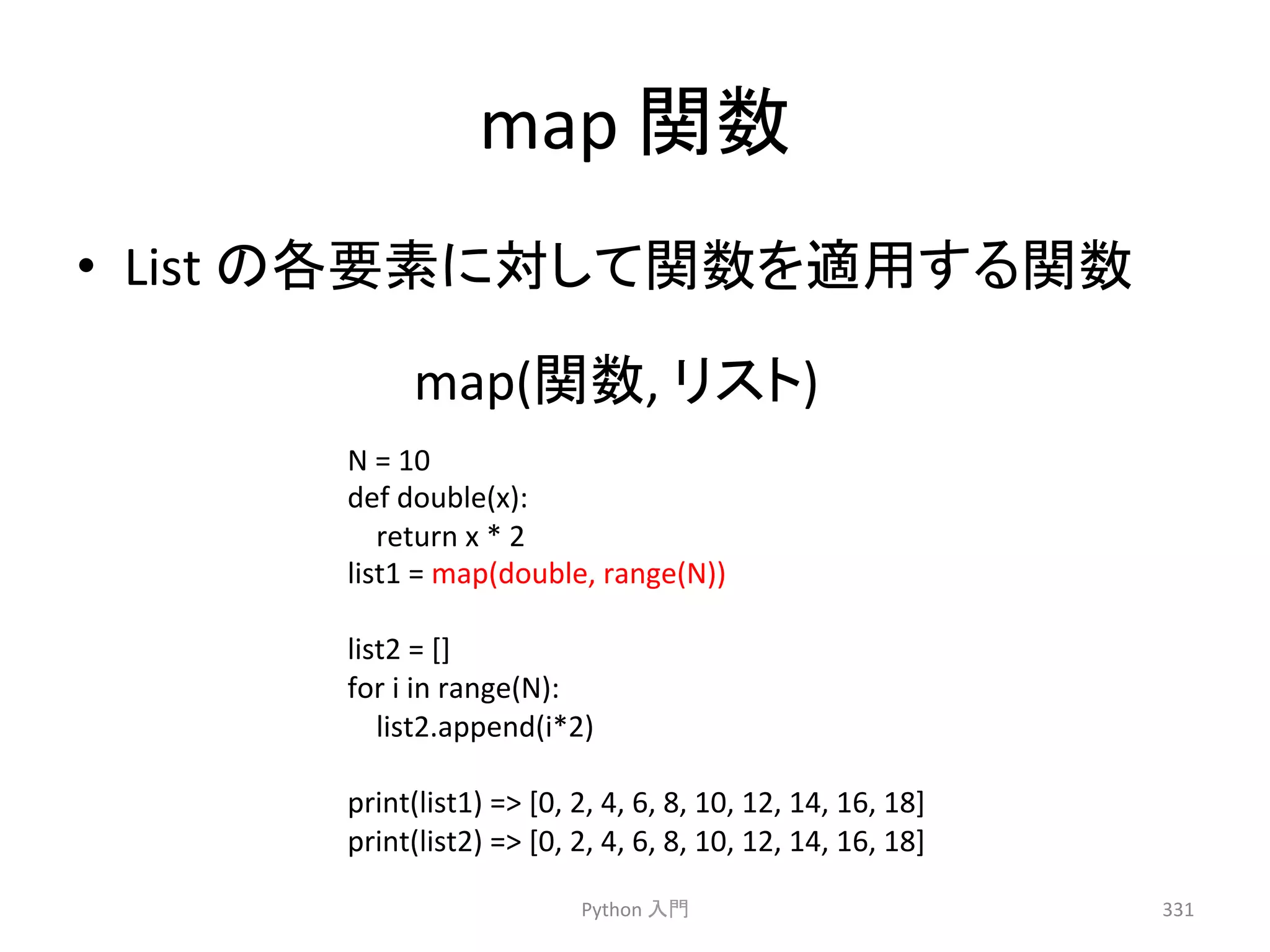 map 
㛵ᩘ 
• List 
䛾ྛせ⣲䛻ᑐ䛧䛶㛵ᩘ䜢㐺⏝䛩䜛㛵ᩘ 
map(㛵ᩘ, 
Python 
䝸䝇䝖) 
ධ㛛 
331 
N 
= 
10 
def 
double(x): 
return 
x 
* 
2 
list1 
= 
map(double, 
range(N)) 
list2 
= 
[] 
for 
i 
in 
range(N): 
list2.append(i*2) 
print(list1) 
= 
[0, 
2, 
4, 
6, 
8, 
10, 
12, 
14, 
16, 
18] 
print(list2) 
= 
[0, 
2, 
4, 
6, 
8, 
10, 
12, 
14, 
16, 
18] 
 