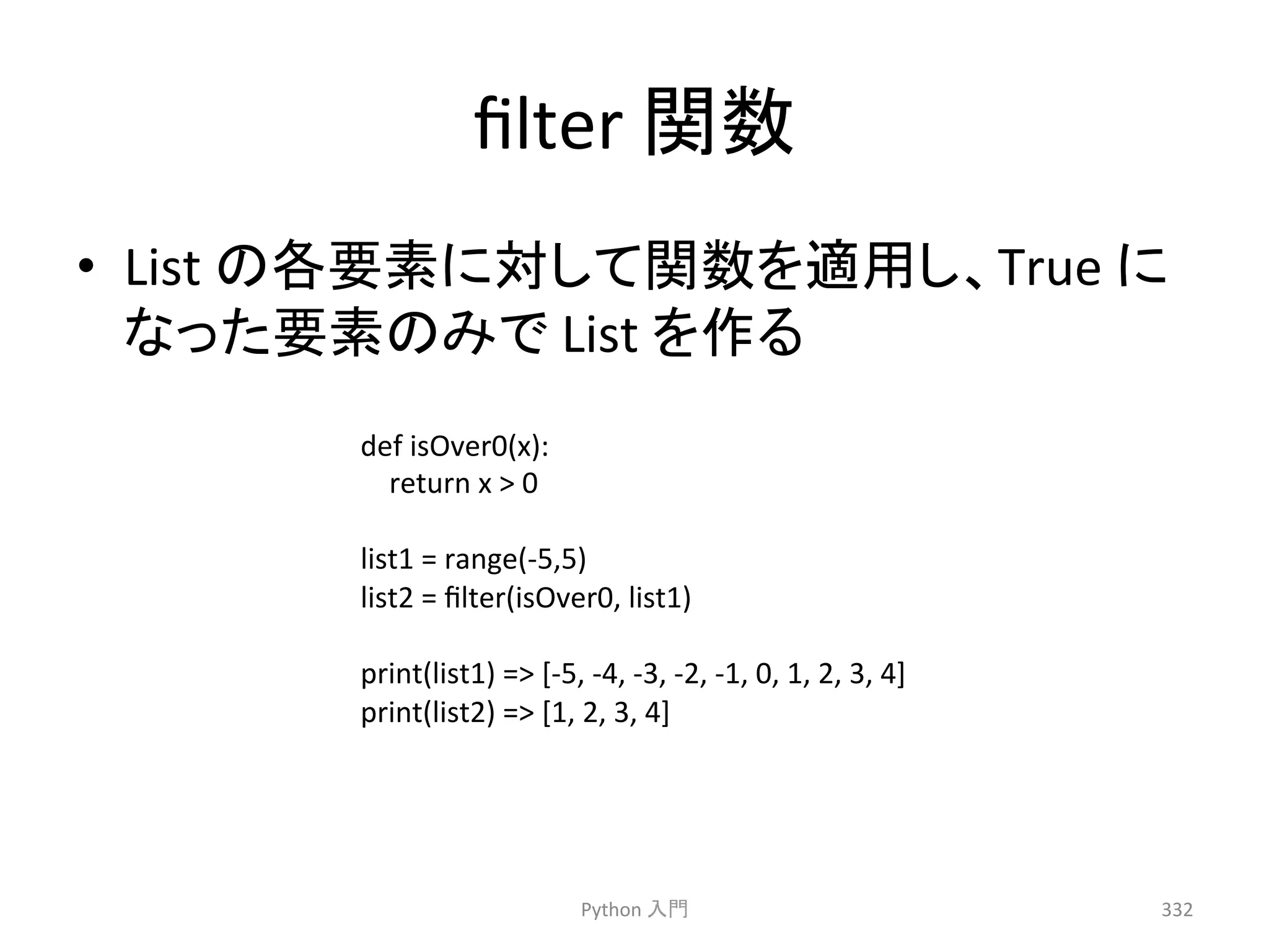 filter 
㛵ᩘ 
• List 
䛾ྛせ⣲䛻ᑐ䛧䛶㛵ᩘ䜢㐺⏝䛧䚸True 
䛻 
䛺䛳䛯せ⣲䛾䜏䛷 
List 
䜢స䜛 
Python 
ධ㛛 
332 
def 
isOver0(x): 
return 
x 
 
0 
list1 
= 
range(-­‐5,5) 
list2 
= 
filter(isOver0, 
list1) 
print(list1) 
= 
[-­‐5, 
-­‐4, 
-­‐3, 
-­‐2, 
-­‐1, 
0, 
1, 
2, 
3, 
4] 
print(list2) 
= 
[1, 
2, 
3, 
4] 
 