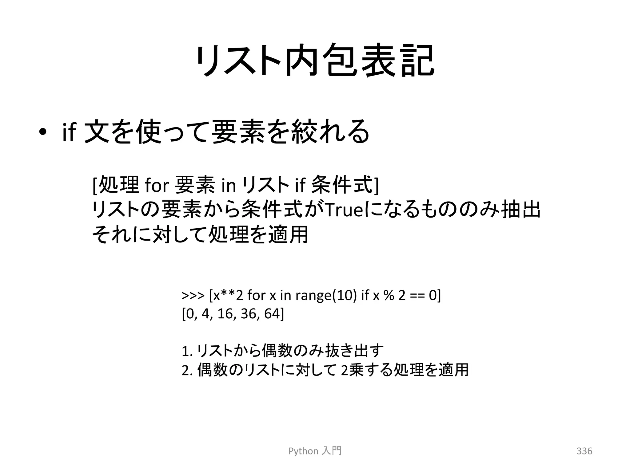 䝸䝇䝖ෆໟ⾲グ 
• if 
ᩥ䜢౑䛳䛶せ⣲䜢⤠䜜䜛 
Python 
ධ㛛 
336 
 
[x**2 
for 
x 
in 
range(10) 
if 
x 
% 
2 
== 
0] 
[0, 
4, 
16, 
36, 
64] 
1. 
䝸䝇䝖䛛䜙അᩘ䛾䜏ᢤ䛝ฟ䛩 
2. 
അᩘ䛾䝸䝇䝖䛻ᑐ䛧䛶 
2஌䛩䜛ฎ⌮䜢㐺⏝ 
[ฎ⌮ 
for 
せ⣲ 
in 
䝸䝇䝖 
if 
᮲௳ᘧ] 
䝸䝇䝖䛾せ⣲䛛䜙᮲௳ᘧ䛜True䛻䛺䜛䜒䛾䛾䜏ᢳฟ 
䛭䜜䛻ᑐ䛧䛶ฎ⌮䜢㐺⏝ 
 