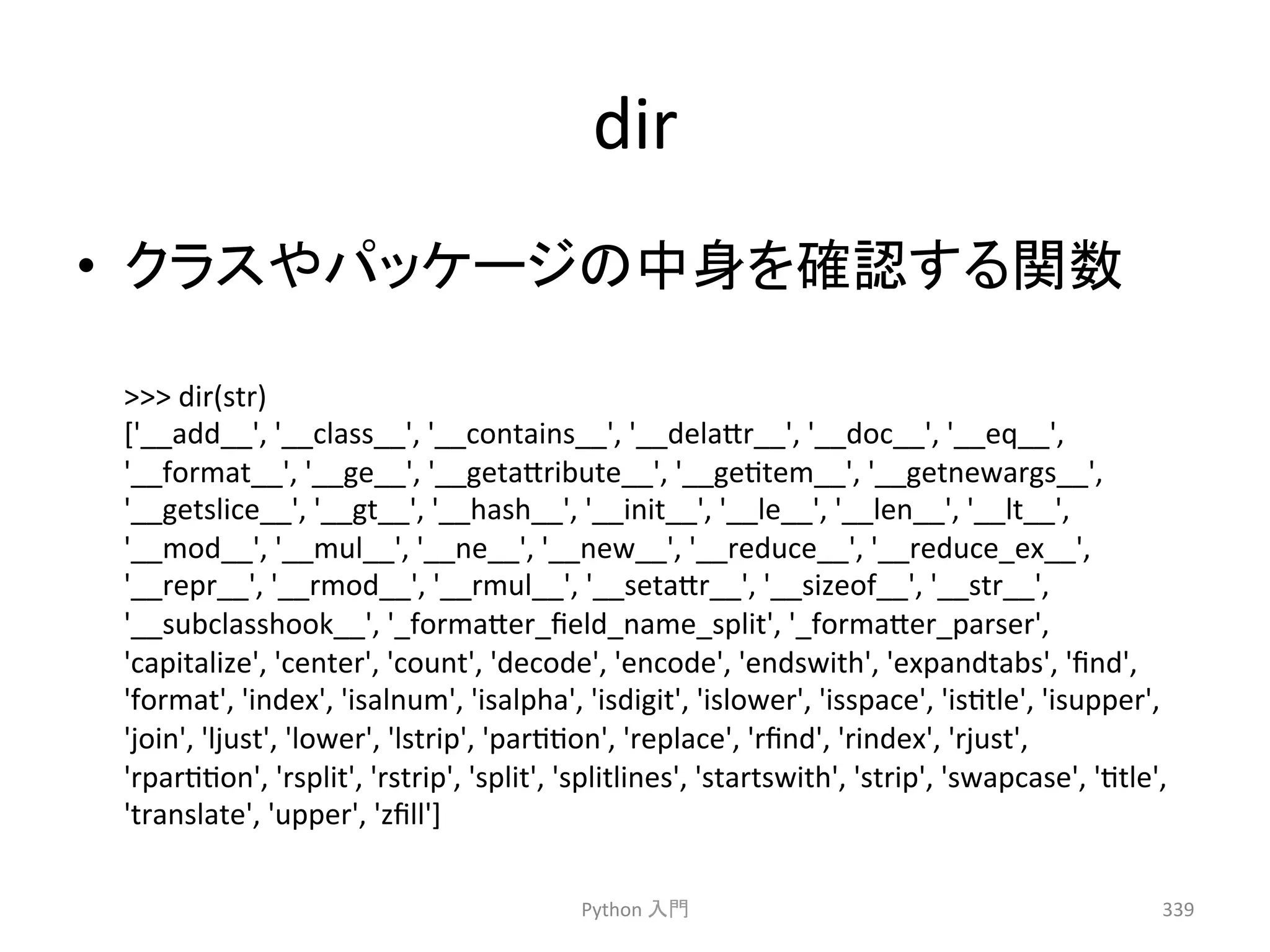 dir 
• 䜽䝷䝇䜔䝟䝑䜿䞊䝆䛾୰㌟䜢☜ㄆ䛩䜛㛵ᩘ 
 
dir(str) 
['__add__', 
'__class__', 
'__contains__', 
'__dela7r__', 
'__doc__', 
'__eq__', 
'__format__', 
'__ge__', 
'__geta7ribute__', 
'__gectem__', 
'__getnewargs__', 
'__getslice__', 
'__gt__', 
'__hash__', 
'__init__', 
'__le__', 
'__len__', 
'__lt__', 
'__mod__', 
'__mul__', 
'__ne__', 
'__new__', 
'__reduce__', 
'__reduce_ex__', 
'__repr__', 
'__rmod__', 
'__rmul__', 
'__seta7r__', 
'__sizeof__', 
'__str__', 
'__subclasshook__', 
'_forma7er_field_name_split', 
'_forma7er_parser', 
'capitalize', 
'center', 
'count', 
'decode', 
'encode', 
'endswith', 
'expandtabs', 
'find', 
'format', 
'index', 
'isalnum', 
'isalpha', 
'isdigit', 
'islower', 
'isspace', 
'isctle', 
'isupper', 
'join', 
'ljust', 
'lower', 
'lstrip', 
'parccon', 
'replace', 
'rfind', 
'rindex', 
'rjust', 
'rparccon', 
'rsplit', 
'rstrip', 
'split', 
'splitlines', 
'startswith', 
'strip', 
'swapcase', 
'ctle', 
'translate', 
'upper', 
'zfill'] 
Python 
ධ㛛 
339 
 