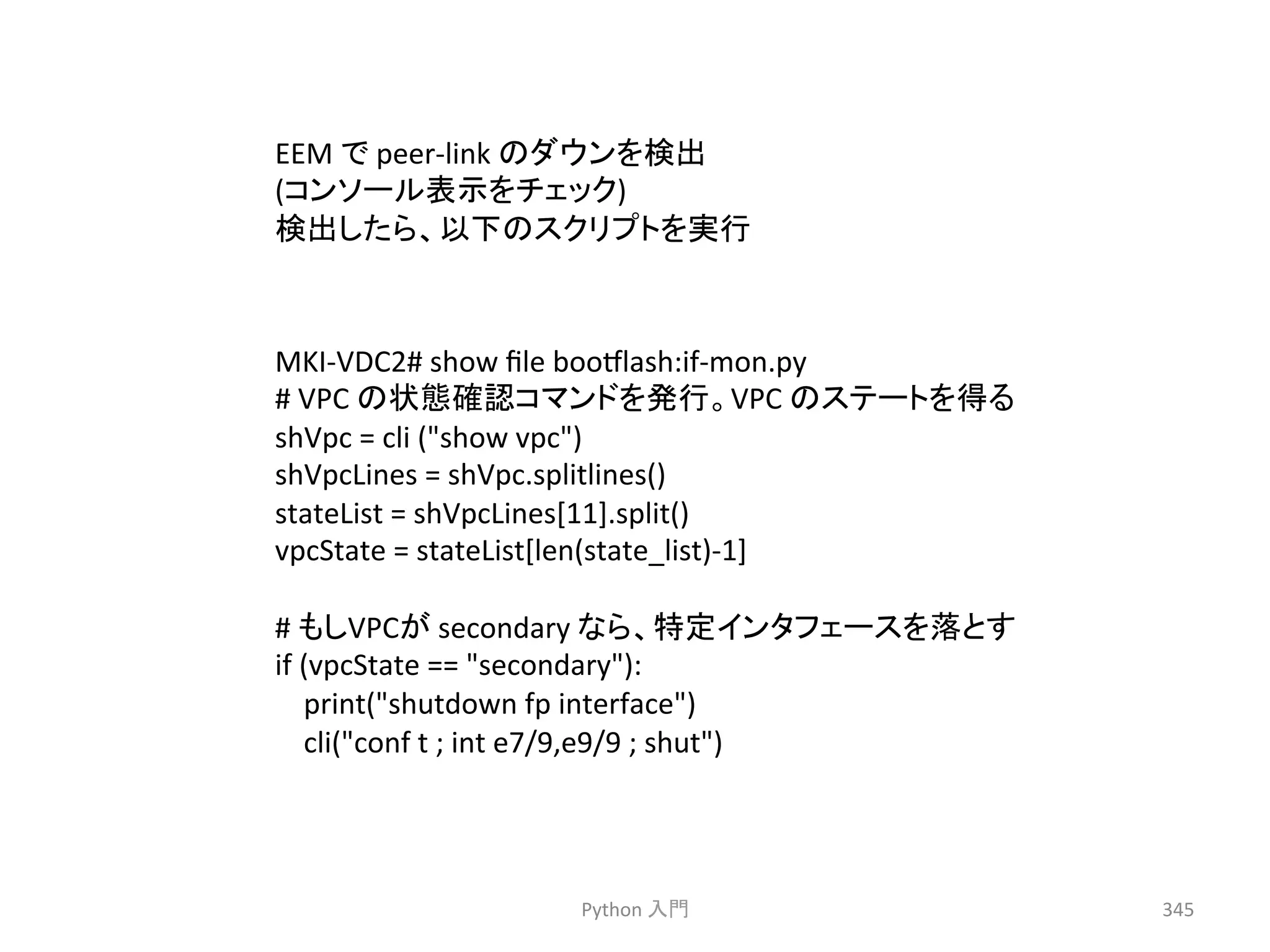 䛾䝎䜴䞁䜢᳨ฟ 
(䝁䞁䝋䞊䝹⾲♧䜢䝏䜵䝑䜽) 
᳨ฟ䛧䛯䜙䚸௨ୗ䛾䝇䜽䝸䝥䝖䜢ᐇ⾜ 
Python 
ධ㛛 
345 
EEM 
䛷 
peer-­‐link 
MKI-­‐VDC2# 
show 
file 
boomlash:if-­‐mon.py 
# 
VPC 
䛾≧ែ☜ㄆ䝁䝬䞁䝗䜢Ⓨ⾜䚹VPC 
䛾䝇䝔䞊䝖䜢ᚓ䜛 
shVpc 
= 
cli 
(show 
vpc) 
shVpcLines 
= 
shVpc.splitlines() 
stateList 
= 
shVpcLines[11].split() 
vpcState 
= 
stateList[len(state_list)-­‐1] 
# 
䜒䛧VPC䛜 
secondary 
䛺䜙䚸≉ᐃ䜲䞁䝍䝣䜵䞊䝇䜢ⴠ䛸䛩 
if 
(vpcState 
== 
secondary): 
print(shutdown 
fp 
interface) 
cli(conf 
t 
; 
int 
e7/9,e9/9 
; 
shut) 
 
