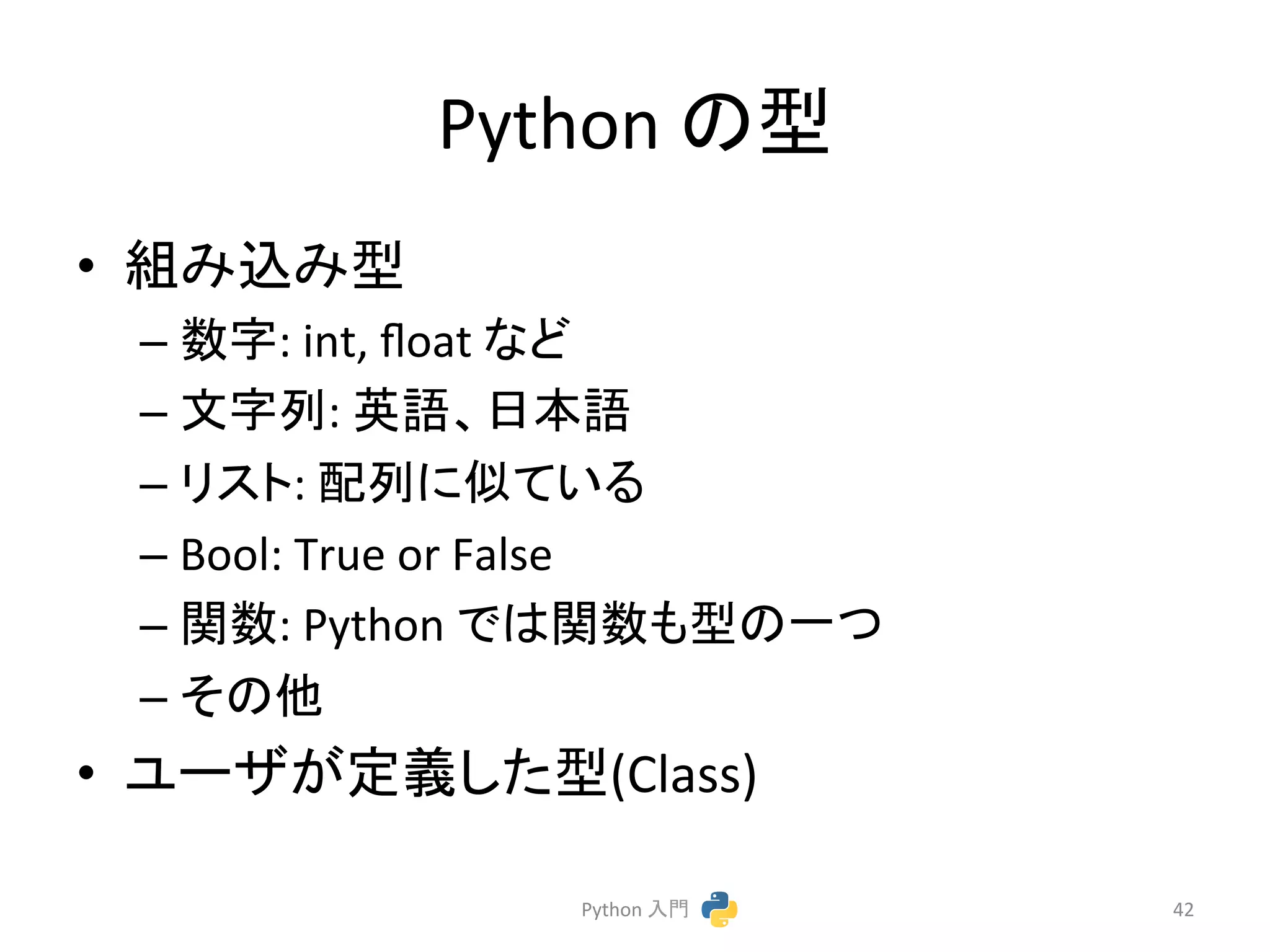 Python 
䛾ᆺ 
• ⤌䜏㎸䜏ᆺ 
– ᩘᏐ: 
int, 
float 
䛺䛹 
– ᩥᏐิ: 
ⱥㄒ䚸᪥ᮏㄒ 
– 䝸䝇䝖: 
㓄ิ䛻ఝ䛶䛔䜛 
– Bool: 
True 
or 
False 
– 㛵ᩘ: 
Python 
䛷䛿㛵ᩘ䜒ᆺ䛾୍䛴 
– 䛭䛾௚ 
• 䝴䞊䝄䛜ᐃ⩏䛧䛯ᆺ(Class) 
Python 
ධ㛛 
42 
 