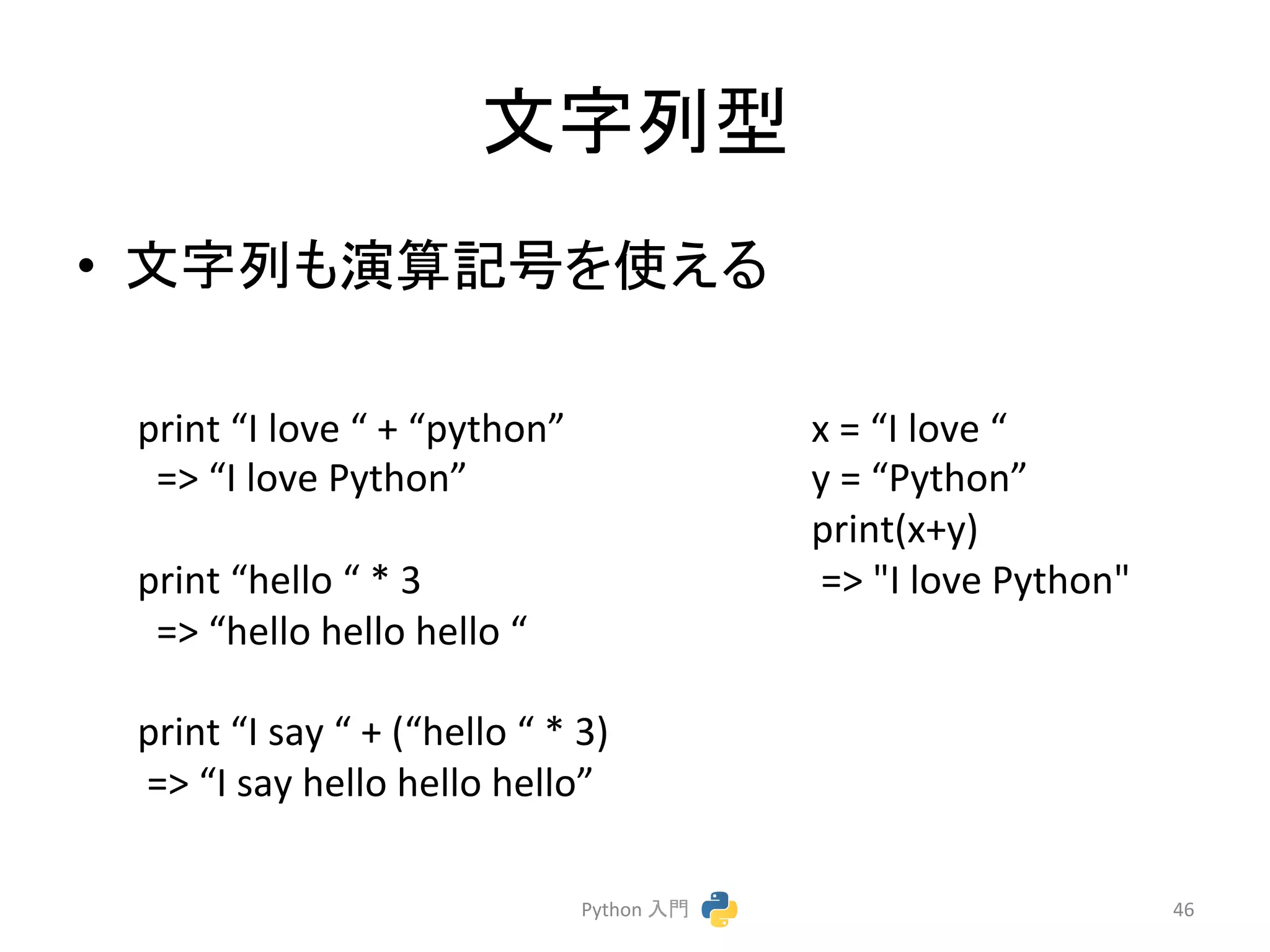 ᩥᏐิᆺ 
• ᩥᏐิ䜒₇⟬グྕ䜢౑䛘䜛 
Python 
ධ㛛 
46 
print 
“I 
love 
“ 
+ 
“python” 
=> 
“I 
love 
Python” 
print 
“hello 
“ 
* 
3 
=> 
“hello 
hello 
hello 
“ 
print 
“I 
say 
“ 
+ 
(“hello 
“ 
* 
3) 
=> 
“I 
say 
hello 
hello 
hello” 
x 
= 
“I 
love 
“ 
y 
= 
“Python” 
print(x+y) 
=> 
"I 
love 
Python" 
 