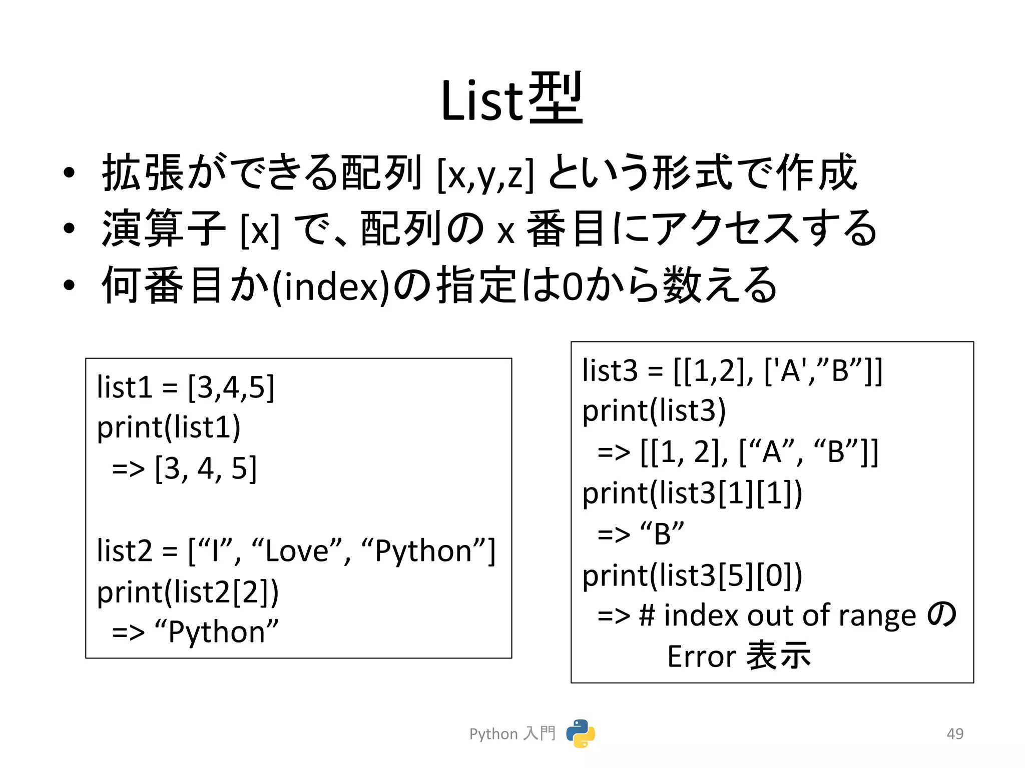 Listᆺ 
• ᣑᙇ䛜䛷䛝䜛㓄ิ 
[x,y,z] 
䛸䛔䛖ᙧᘧ䛷సᡂ 
• ₇⟬Ꮚ 
[x] 
䛷䚸㓄ิ䛾 
x 
␒┠䛻䜰䜽䝉䝇䛩䜛 
• ఱ␒┠䛛(index)䛾ᣦᐃ䛿0䛛䜙ᩘ䛘䜛 
Python 
ධ㛛 
49 
list1 
= 
[3,4,5] 
print(list1) 
=> 
[3, 
4, 
5] 
list2 
= 
[“I”, 
“Love”, 
“Python”] 
print(list2[2]) 
=> 
“Python” 
list3 
= 
[[1,2], 
['A',”B”]] 
print(list3) 
=> 
[[1, 
2], 
[“A”, 
“B”]] 
print(list3[1][1]) 
=> 
“B” 
print(list3[5][0]) 
=> 
# 
index 
out 
of 
range 
䛾 
Error 
⾲♧ 
 