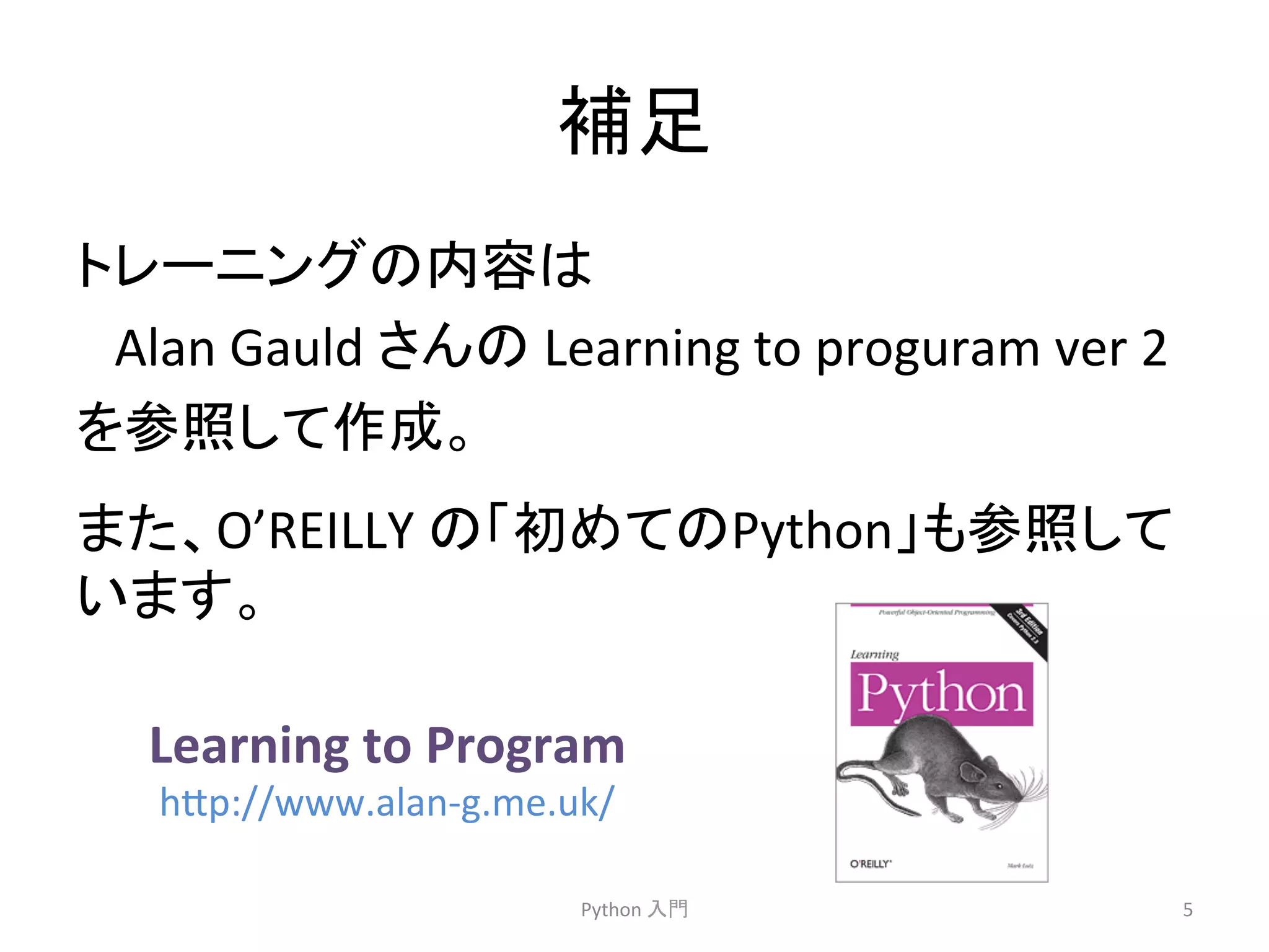 ⿵㊊ 
䝖䝺䞊䝙䞁䜾䛾ෆᐜ䛿 
Alan 
Gauld 
䛥䜣䛾 
Learning 
to 
proguram 
ver 
2 
䜢ཧ↷䛧䛶సᡂ䚹 
䛾䛂ึ䜑䛶䛾Python䛃䜒ཧ↷䛧䛶 
Python 
ධ㛛 
5 
䜎䛯䚸O’REILLY 
䛔䜎䛩䚹 
Learning 
to 
Program 
h7p://www.alan-­‐g.me.uk/ 
 