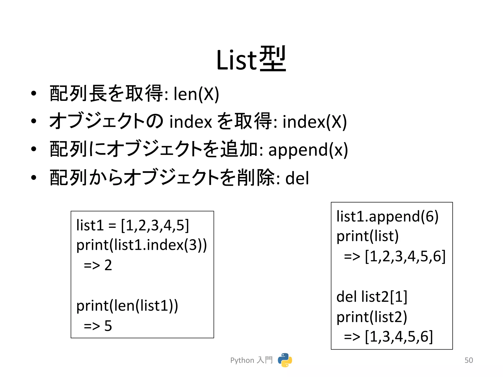 Listᆺ 
• 㓄ิ㛗䜢ྲྀᚓ: 
len(X) 
• 䜸䝤䝆䜵䜽䝖䛾 
index 
䜢ྲྀᚓ: 
index(X) 
• 㓄ิ䛻䜸䝤䝆䜵䜽䝖䜢㏣ຍ: 
append(x) 
• 㓄ิ䛛䜙䜸䝤䝆䜵䜽䝖䜢๐㝖: 
del 
Python 
ධ㛛 
50 
list1 
= 
[1,2,3,4,5] 
print(list1.index(3)) 
=> 
2 
print(len(list1)) 
=> 
5 
list1.append(6) 
print(list) 
=> 
[1,2,3,4,5,6] 
del 
list2[1] 
print(list2) 
=> 
[1,3,4,5,6] 
 
