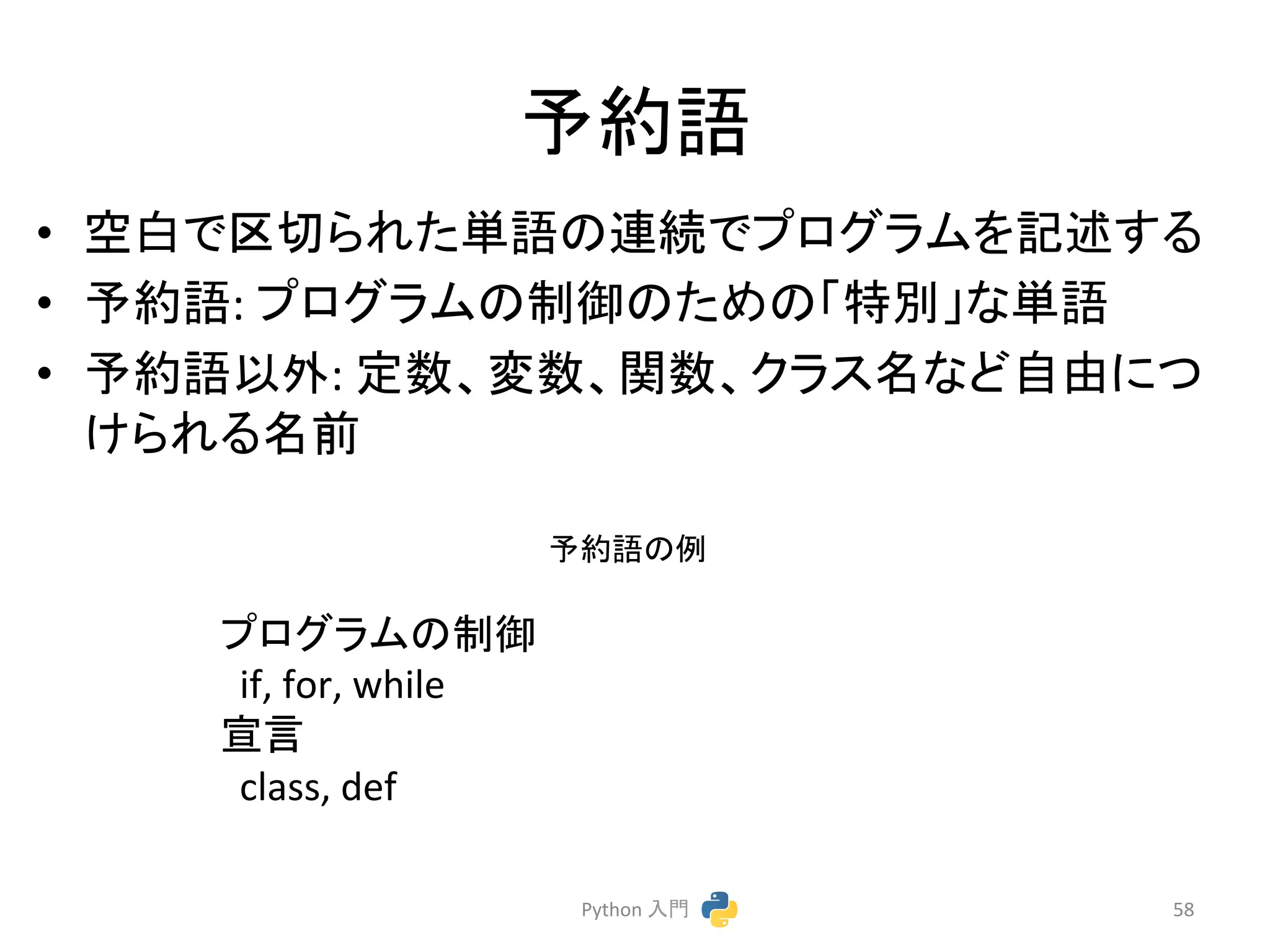 ண⣙ㄒ 
• ✵ⓑ䛷༊ษ䜙䜜䛯༢ㄒ䛾㐃⥆䛷䝥䝻䜾䝷䝮䜢グ㏙䛩䜛 
• ண⣙ㄒ: 
䝥䝻䜾䝷䝮䛾ไᚚ䛾䛯䜑䛾䛂≉ู䛃䛺༢ㄒ 
• ண⣙ㄒ௨እ: 
ᐃᩘ䚸ኚᩘ䚸㛵ᩘ䚸䜽䝷䝇ྡ䛺䛹⮬⏤䛻䛴 
䛡䜙䜜䜛ྡ๓ 
Python 
ධ㛛 
58 
䝥䝻䜾䝷䝮䛾ไᚚ 
if, 
for, 
while 
ᐉゝ 
class, 
def 
ண⣙ㄒ䛾౛ 
 