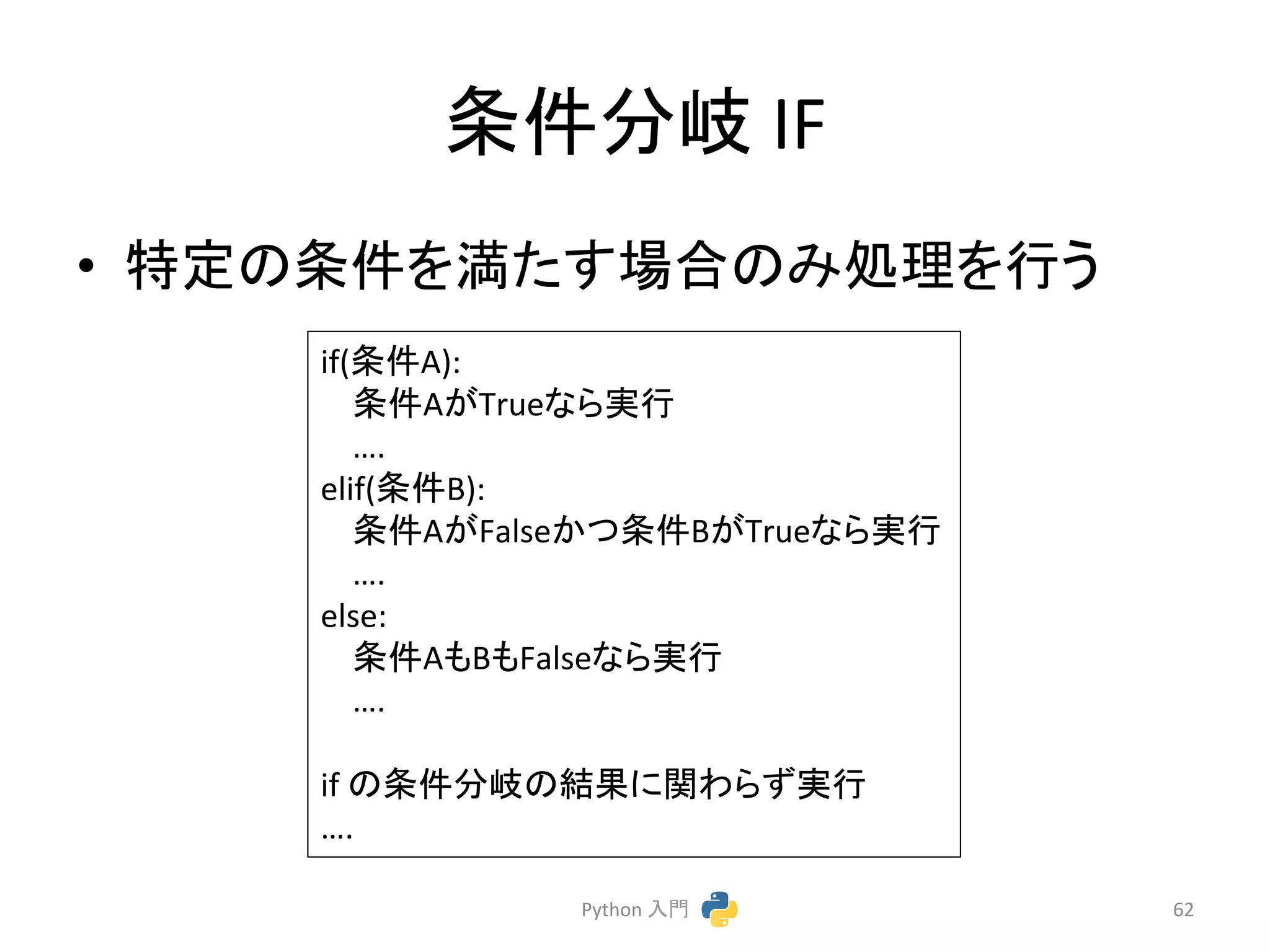 ᮲௳ศᒱ 
IF 
• ≉ᐃ䛾᮲௳䜢‶䛯䛩ሙྜ䛾䜏ฎ⌮䜢⾜䛖 
Python 
ධ㛛 
62 
if(᮲௳A): 
᮲௳A䛜True䛺䜙ᐇ⾜ 
…. 
elif(᮲௳B): 
᮲௳A䛜False䛛䛴᮲௳B䛜True䛺䜙ᐇ⾜ 
…. 
else: 
᮲௳A䜒B䜒False䛺䜙ᐇ⾜ 
…. 
if 
䛾᮲௳ศᒱ䛾⤖ᯝ䛻㛵䜟䜙䛪ᐇ⾜ 
…. 
 