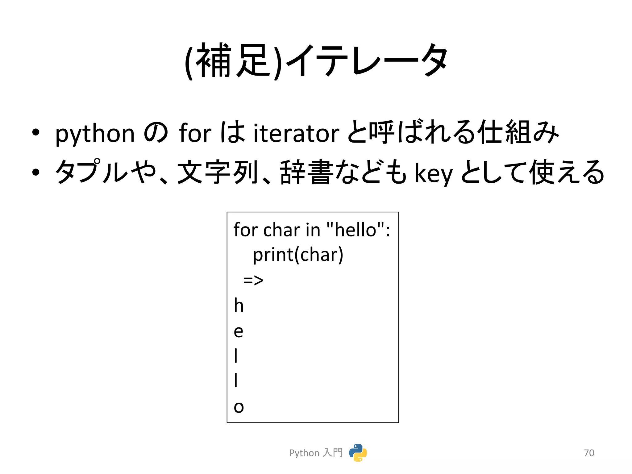 (⿵㊊)䜲䝔䝺䞊䝍 
• python 
䛾㻌for 
䛿 
iterator 
䛸࿧䜀䜜䜛௙⤌䜏 
• 䝍䝥䝹䜔䚸ᩥᏐิ䚸㎡᭩䛺䛹䜒 
key 
䛸䛧䛶౑䛘䜛 
Python 
ධ㛛 
70 
for 
char 
in 
hello: 
print(char) 
= 
h 
e 
l 
l 
o 
 
