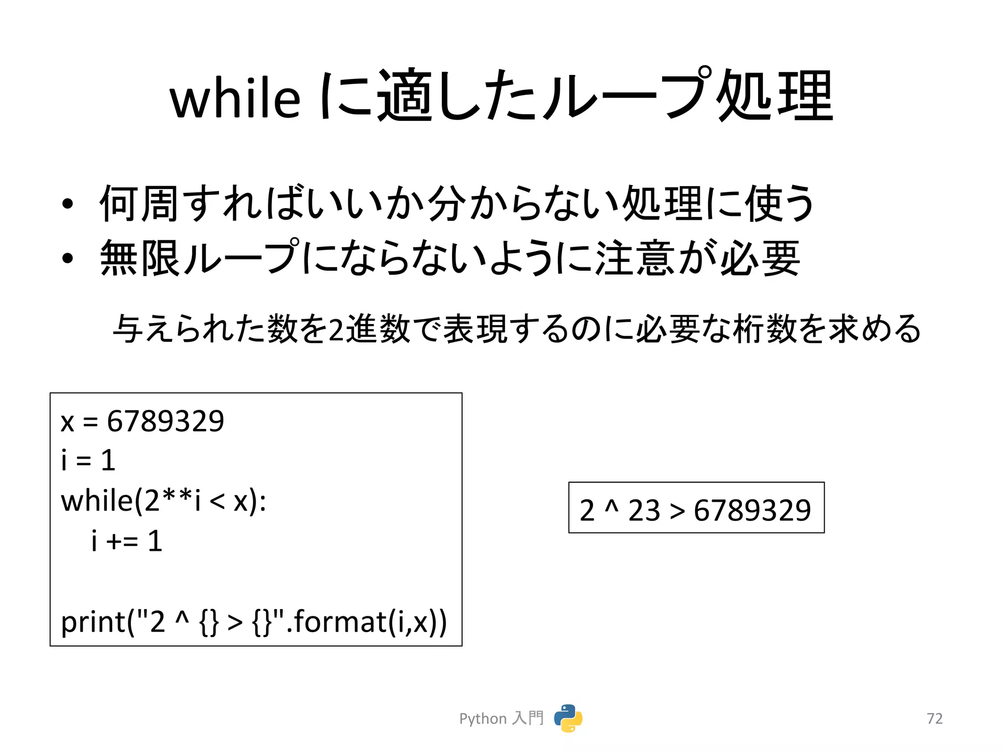 while 
䛻㐺䛧䛯䝹䞊䝥ฎ⌮ 
• ఱ࿘䛩䜜䜀䛔䛔䛛ศ䛛䜙䛺䛔ฎ⌮䛻౑䛖 
• ↓㝈䝹䞊䝥䛻䛺䜙䛺䛔䜘䛖䛻ὀព䛜ᚲせ 
୚䛘䜙䜜䛯ᩘ䜢2㐍ᩘ䛷⾲⌧䛩䜛䛾䛻ᚲせ䛺᱆ᩘ䜢ồ䜑䜛 
Python 
ධ㛛 
72 
x 
= 
6789329 
i 
= 
1 
while(2**i 
 
x): 
i 
+= 
1 
print(2 
^ 
{} 
 
{}.format(i,x)) 
2 
^ 
23 
 
6789329 
 
