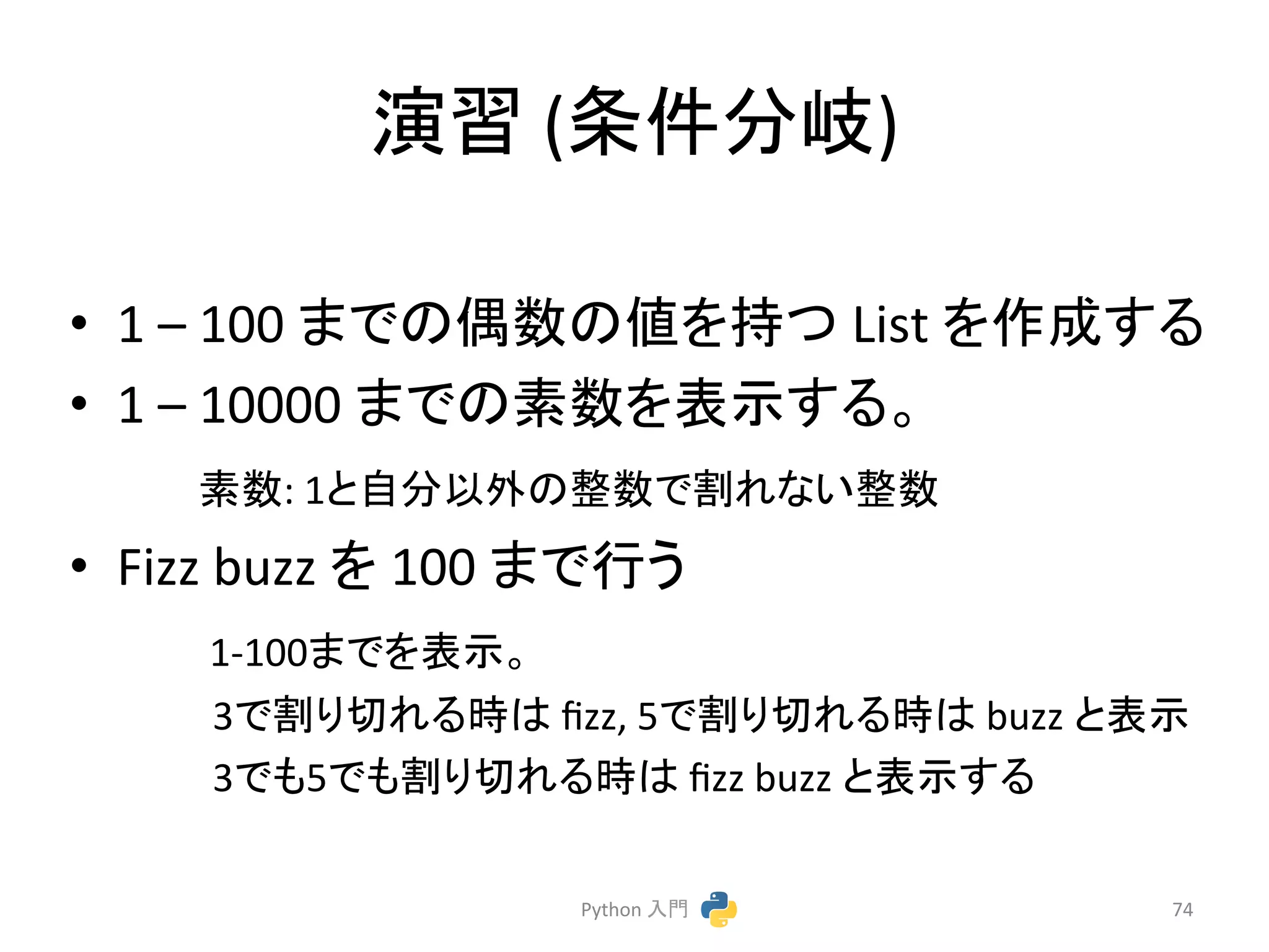 ₇⩦ 
(᮲௳ศᒱ) 
• 1 
– 
100 
䜎䛷䛾അᩘ䛾್䜢ᣢ䛴 
List 
䜢సᡂ䛩䜛 
• 1 
– 
10000 
䜎䛷䛾⣲ᩘ䜢⾲♧䛩䜛䚹 
䚷䚷䚷㻌⣲ᩘ: 
1䛸⮬ศ௨እ䛾ᩚᩘ䛷๭䜜䛺䛔ᩚᩘ 
• Fizz 
buzz 
䜢 
100 
䜎䛷⾜䛖 
1-­‐100䜎䛷䜢⾲♧䚹 
3䛷๭䜚ษ䜜䜛᫬䛿 
fizz, 
5䛷๭䜚ษ䜜䜛᫬䛿 
buzz 
䛸⾲♧ 
3䛷䜒5䛷䜒๭䜚ษ䜜䜛᫬䛿 
fizz 
buzz 
䛸⾲♧䛩䜛 
Python 
ධ㛛 
74 
 