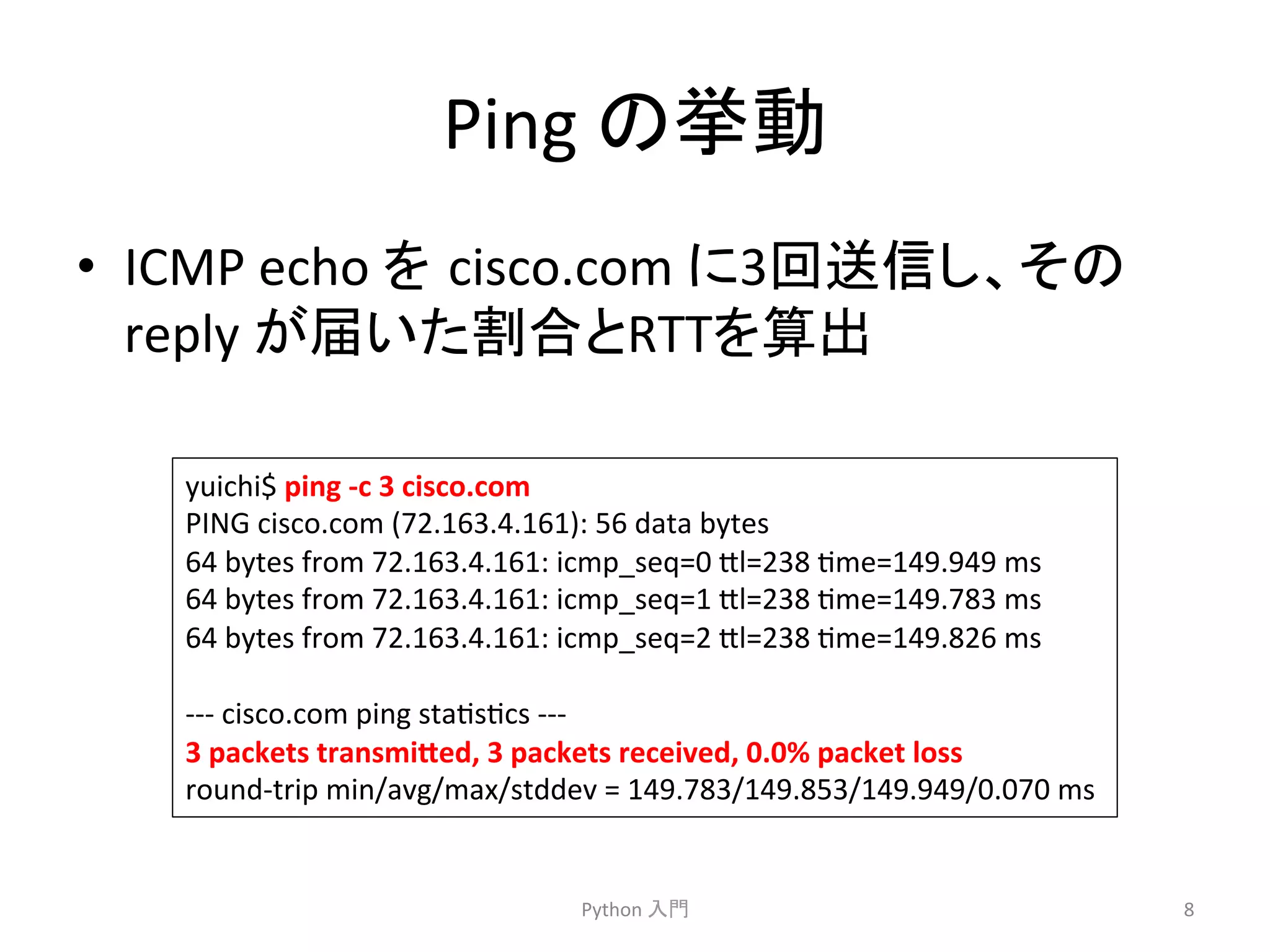 Ping 
䛾ᣲື 
• ICMP 
echo 
䜢㻌cisco.com 
䛻3ᅇ㏦ಙ䛧䚸䛭䛾 
reply 
䛜ᒆ䛔䛯๭ྜ䛸RTT䜢⟬ฟ 
Python 
ධ㛛 
8 
yuichi$ 
ping 
-­‐c 
3 
cisco.com 
PING 
cisco.com 
(72.163.4.161): 
56 
data 
bytes 
64 
bytes 
from 
72.163.4.161: 
icmp_seq=0 
7l=238 
cme=149.949 
ms 
64 
bytes 
from 
72.163.4.161: 
icmp_seq=1 
7l=238 
cme=149.783 
ms 
64 
bytes 
from 
72.163.4.161: 
icmp_seq=2 
7l=238 
cme=149.826 
ms 
-­‐-­‐-­‐ 
cisco.com 
ping 
stacsccs 
-­‐-­‐-­‐ 
3 
packets 
transmi4ed, 
3 
packets 
received, 
0.0% 
packet 
loss 
round-­‐trip 
min/avg/max/stddev 
= 
149.783/149.853/149.949/0.070 
ms 
 