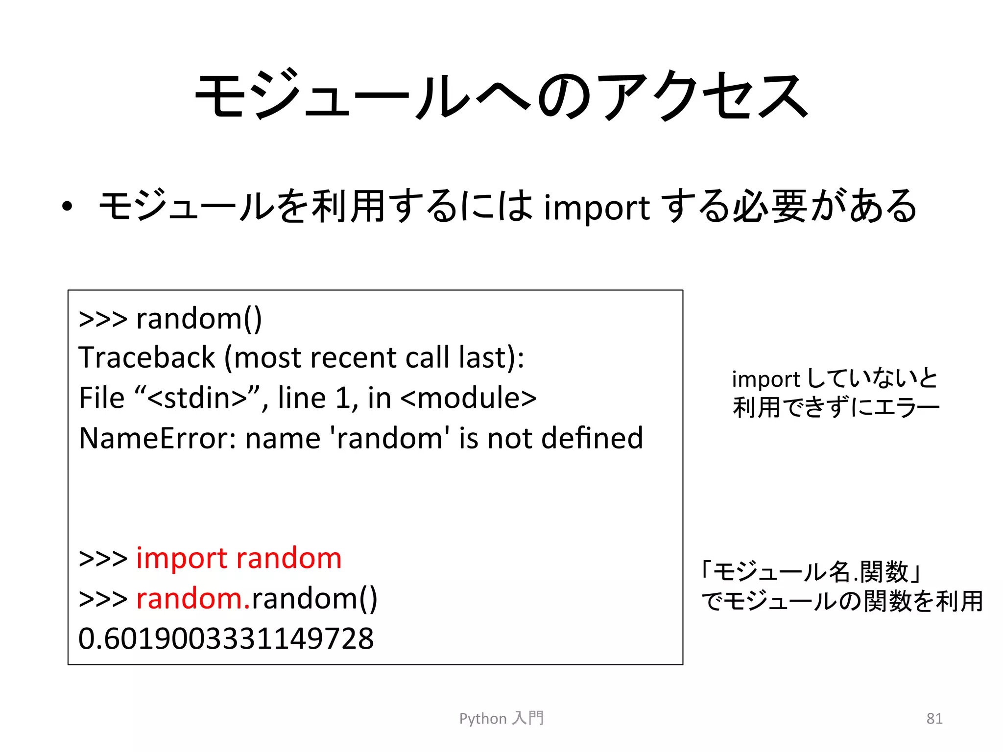 䝰䝆䝳䞊䝹䜈䛾䜰䜽䝉䝇 
• 䝰䝆䝳䞊䝹䜢฼⏝䛩䜛䛻䛿 
import 
䛩䜛ᚲせ䛜䛒䜛 
Python 
ධ㛛 
81 
 
random() 
Traceback 
(most 
recent 
call 
last): 
File 
“stdin”, 
line 
1, 
in 
module 
NameError: 
name 
'random' 
is 
not 
defined 
 
import 
random 
 
random.random() 
0.6019003331149728 
import 
䛧䛶䛔䛺䛔䛸 
฼⏝䛷䛝䛪䛻䜶䝷䞊 
䛂䝰䝆䝳䞊䝹ྡ.㛵ᩘ䛃 
䛷䝰䝆䝳䞊䝹䛾㛵ᩘ䜢฼⏝ 
 