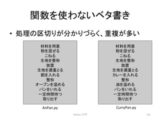 㛵ᩘ䜢౑䜟䛺䛔䝧䝍᭩䛝 
• ฎ⌮䛾༊ษ䜚䛜ศ䛛䜚䛵䜙䛟䚸㔜」䛜ከ䛔 
Python 
ධ㛛 
116 
ᮦᩱ䜢⏝ព 
⢊䜢ΰ䛬䜛 
䛣䛽䜛 
⏕ᆅ䜢ᩚᙧ 
ᨺ⨨ 
⏕ᆅ䜢㐺㔞䛸䜛 
㤆䜢ධ䜜䜛 
ᩚᙧ 
䜸䞊䝤䞁䜢 䜑䜛 
䝟䞁䜢䛔䜜䜛 
୍ᐃ᫬㛫ᚅ䛴 
ྲྀ䜚ฟ䛩 
AnPan.py 
ᮦᩱ䜢⏝ព 
⢊䜢ΰ䛬䜛 
䛣䛽䜛 
⏕ᆅ䜢ᩚᙧ 
ᨺ⨨ 
⏕ᆅ䜢㐺㔞䛸䜛 
䜹䝺䞊䜢ධ䜜䜛 
ᩚᙧ 
Ἔ䜢 䜑䜛 
䝟䞁䜢䛔䜜䜛 
୍ᐃ᫬㛫ᚅ䛴 
ྲྀ䜚ฟ䛩 
CurryPan.py 
 