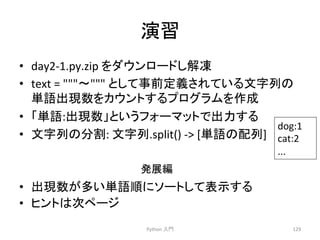 ₇⩦ 
• day2-­‐1.py.zip 
䜢䝎䜴䞁䝻䞊䝗䛧ゎ෾ 
• text 
= 
ࠥ 
䛸䛧䛶஦๓ᐃ⩏䛥䜜䛶䛔䜛ᩥᏐิ䛾 
༢ㄒฟ⌧ᩘ䜢䜹䜴䞁䝖䛩䜛䝥䝻䜾䝷䝮䜢సᡂ 
• 䛂༢ㄒ:ฟ⌧ᩘ䛃䛸䛔䛖䝣䜷䞊䝬䝑䝖䛷ฟຊ䛩䜛 
• ᩥᏐิ䛾ศ๭: 
ᩥᏐิ.split() 
-­‐ 
[༢ㄒ䛾㓄ิ] 
Ⓨᒎ⦅ 
Python 
ධ㛛 
dog:1 
cat:2 
... 
129 
• ฟ⌧ᩘ䛜ከ䛔༢ㄒ㡰䛻䝋䞊䝖䛧䛶⾲♧䛩䜛 
• 䝠䞁䝖䛿ḟ䝨䞊䝆 
 
