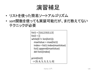 ₇⩦⿵㊊ 
• 䝸䝇䝖䜢౑䛳䛯⡆᫆䝋䞊䝖䜰䝹䝂䝸䝈䝮 
• sort㛵ᩘ䜢౑䛳䛶䜒ᐇ⿦ྍ⬟䛰䛜䚸䜎䛰ᩍ䛘䛶䛺䛔 
䝔䜽䝙䝑䜽䛜ᚲせ 
Python 
ධ㛛 
130 
list1 
= 
[3,6,2,9,0,1,5] 
list2 
= 
[] 
while(0 
!= 
len(list1)): 
maxValue 
= 
max(list1) 
index 
= 
list1.index(maxValue) 
list2.append(maxValue) 
del 
list1[index] 
print(list2) 
-­‐ 
[9, 
6, 
5, 
3, 
2, 
1, 
0] 
 