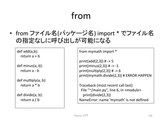 from 
• from 
䝣䜯䜲䝹ྡ(䝟䝑䜿䞊䝆ྡ) 
import 
* 
䛷䝣䜯䜲䝹ྡ 
䛾ᣦᐃ䛺䛧䛻࿧䜃ฟ䛧䛜ྍ⬟䛻䛺䜛 
Python 
ධ㛛 
138 
def 
add(a,b): 
return 
a 
+ 
b 
def 
minus(a, 
b): 
return 
a 
-­‐ 
b 
def 
mulcply(a, 
b): 
return 
a 
* 
b 
def 
divide(a, 
b): 
return 
a 
/ 
b 
from 
mymath 
import 
* 
print(add(2,3)) 
# 
-­‐ 
5 
print(minus(2,3)) 
# 
-­‐ 
-­‐1 
print(mulcply(2,3)) 
# 
-­‐ 
6 
print(mymath.divide(2,3)) 
# 
ERROR 
HAPPEN 
Traceback 
(most 
recent 
call 
last): 
File 
~/main.py, 
line 
6, 
in 
module 
print(divide(2,3)) 
NameError: 
name 
'mymath' 
is 
not 
defined 
 