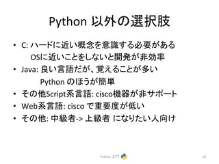 Python 
௨እ䛾㑅ᢥ⫥ 
• C: 
䝝䞊䝗䛻㏆䛔ᴫᛕ䜢ព㆑䛩䜛ᚲせ䛜䛒䜛 
OS䛻㏆䛔䛣䛸䜢䛧䛺䛔䛸㛤Ⓨ䛜㠀ຠ⋡ 
• Java: 
Ⰻ䛔ゝㄒ䛰䛜䚸ぬ䛘䜛䛣䛸䛜ከ䛔 
Python 
䛾䜋䛖䛜⡆༢ 
• 䛭䛾௚Script⣔ゝㄒ: 
ciscoᶵჾ䛜㠀䝃䝫䞊䝖 
• Web⣔ゝㄒ: 
cisco 
䛷㔜せᗘ䛜ప䛔 
• 䛭䛾௚: 
୰⣭⪅-­‐> 
ୖ⣭⪅㻌䛻䛺䜚䛯䛔ேྥ䛡 
Python 
ධ㛛 
14 
 