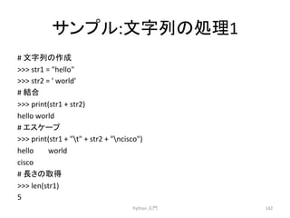 䝃䞁䝥䝹:ᩥᏐิ䛾ฎ⌮1 
# 
ᩥᏐิ䛾సᡂ 
 
str1 
= 
hello 
 
str2 
= 
' 
world' 
# 
⤖ྜ 
 
print(str1 
+ 
str2) 
hello 
world 
# 
䜶䝇䜿䞊䝥 
 
print(str1 
+ 
t 
+ 
str2 
+ 
ncisco) 
hello 
world 
cisco 
# 
㛗䛥䛾ྲྀᚓ 
 
len(str1) 
5 
Python 
ධ㛛 
142 
 