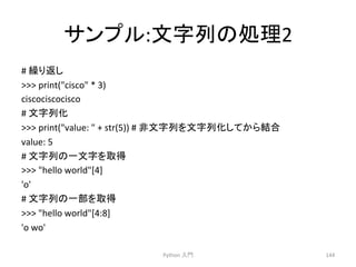 䝃䞁䝥䝹:ᩥᏐิ䛾ฎ⌮2 
# 
⧞䜚㏉䛧 
 
print(cisco 
* 
3) 
ciscociscocisco 
# 
ᩥᏐิ໬ 
 
print(value: 
 
+ 
str(5)) 
# 
㠀ᩥᏐิ䜢ᩥᏐิ໬䛧䛶䛛䜙⤖ྜ 
value: 
5 
# 
ᩥᏐิ䛾୍ᩥᏐ䜢ྲྀᚓ 
 
hello 
world[4] 
'o' 
# 
ᩥᏐิ䛾୍㒊䜢ྲྀᚓ 
 
hello 
world[4:8] 
'o 
wo' 
Python 
ධ㛛 
144 
 