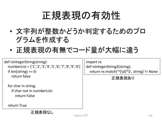 ṇつ⾲⌧䛾᭷ຠᛶ 
• ᩥᏐิ䛜ᩚᩘ䛛䛹䛖䛛ุᐃ䛩䜛䛯䜑䛾䝥䝻 
䜾䝷䝮䜢సᡂ䛩䜛 
• ṇつ⾲⌧䛾᭷↓䛷䝁䞊䝗㔞䛜኱ᖜ䛻㐪䛖 
Python 
ධ㛛 
149 
def 
isIntegerString(string): 
numberList 
= 
['1','2','3','4','5','6','7','8','9','0'] 
if 
len(string) 
== 
0: 
return 
false 
for 
char 
in 
string: 
if 
char 
not 
in 
numberList: 
return 
False 
return 
True 
import 
re 
def 
isIntegerString2(string): 
return 
re.match('^[d]*$', 
string) 
!= 
None 
ṇつ⾲⌧䛺䛧 
ṇつ⾲⌧䛒䜚 
 