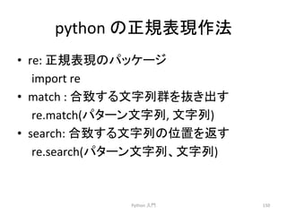 python 
䛾ṇつ⾲⌧సἲ 
• re: 
ṇつ⾲⌧䛾䝟䝑䜿䞊䝆 
import 
re 
• match 
: 
ྜ⮴䛩䜛ᩥᏐิ⩌䜢ᢤ䛝ฟ䛩 
re.match(䝟䝍䞊䞁ᩥᏐิ, 
ᩥᏐิ) 
• search: 
ྜ⮴䛩䜛ᩥᏐิ䛾఩⨨䜢㏉䛩 
re.search(䝟䝍䞊䞁ᩥᏐิ䚸ᩥᏐิ) 
Python 
ධ㛛 
150 
 