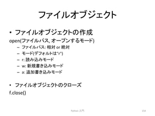 䝣䜯䜲䝹䜸䝤䝆䜵䜽䝖 
• 䝣䜯䜲䝹䜸䝤䝆䜵䜽䝖䛾సᡂ 
open(䝣䜯䜲䝹䝟䝇, 
䜸䞊䝥䞁䛩䜛䝰䞊䝗) 
– 䝣䜯䜲䝹䝟䝇: 
┦ᑐ 
or 
⤯ᑐ 
– 䝰䞊䝗(䝕䝣䜷䝹䝖䛿r) 
– r: 
ㄞ䜏㎸䜏䝰䞊䝗 
– w: 
᪂つ᭩䛝㎸䜏䝰䞊䝗 
– a: 
㏣ຍ᭩䛝㎸䜏䝰䞊䝗 
• 䝣䜯䜲䝹䜸䝤䝆䜵䜽䝖䛾䜽䝻䞊䝈 
f.close() 
Python 
ධ㛛 
154 
 