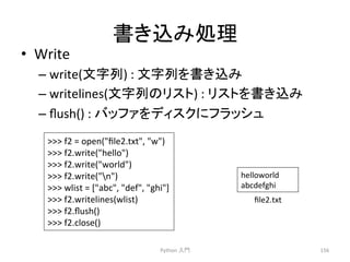 ᭩䛝㎸䜏ฎ⌮ 
• Write 
– write(ᩥᏐิ) 
: 
ᩥᏐิ䜢᭩䛝㎸䜏 
– writelines(ᩥᏐิ䛾䝸䝇䝖) 
: 
䝸䝇䝖䜢᭩䛝㎸䜏 
– flush() 
: 
䝞䝑䝣䜯䜢䝕䜱䝇䜽䛻䝣䝷䝑䝅䝳 
Python 
ධ㛛 
156 
 
f2 
= 
open(file2.txt, 
w) 
 
f2.write(hello) 
 
f2.write(world) 
 
f2.write(n) 
 
wlist 
= 
[abc, 
def, 
ghi] 
 
f2.writelines(wlist) 
 
f2.flush() 
 
f2.close() 
helloworld 
abcdefghi 
file2.txt 
 