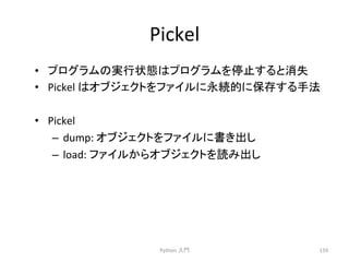 Pickel 
• 䝥䝻䜾䝷䝮䛾ᐇ⾜≧ែ䛿䝥䝻䜾䝷䝮䜢೵Ṇ䛩䜛䛸ᾘኻ 
• Pickel 
䛿䜸䝤䝆䜵䜽䝖䜢䝣䜯䜲䝹䛻Ọ⥆ⓗ䛻ಖᏑ䛩䜛ᡭἲ 
• Pickel 
– dump: 
䜸䝤䝆䜵䜽䝖䜢䝣䜯䜲䝹䛻᭩䛝ฟ䛧 
– load: 
䝣䜯䜲䝹䛛䜙䜸䝤䝆䜵䜽䝖䜢ㄞ䜏ฟ䛧 
Python 
ධ㛛 
159 
 