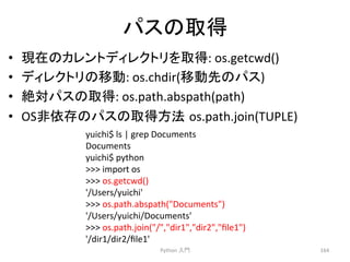 䝟䝇䛾ྲྀᚓ 
• ⌧ᅾ䛾䜹䝺䞁䝖䝕䜱䝺䜽䝖䝸䜢ྲྀᚓ: 
os.getcwd() 
• 䝕䜱䝺䜽䝖䝸䛾⛣ື: 
os.chdir(⛣ືඛ䛾䝟䝇) 
• ⤯ᑐ䝟䝇䛾ྲྀᚓ: 
os.path.abspath(path) 
• OS㠀౫Ꮡ䛾䝟䝇䛾ྲྀᚓ᪉ἲ㻌os.path.join(TUPLE) 
Python 
ධ㛛 
164 
yuichi$ 
ls 
| 
grep 
Documents 
Documents 
yuichi$ 
python 
 
import 
os 
 
os.getcwd() 
'/Users/yuichi' 
 
os.path.abspath(Documents) 
'/Users/yuichi/Documents' 
 
os.path.join(/,dir1,dir2,file1) 
'/dir1/dir2/file1' 
 