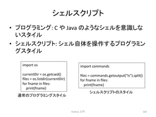 䝅䜵䝹䝇䜽䝸䝥䝖 
• 䝥䝻䜾䝷䝭䞁䜾: 
C 
䜔 
Java 
䛾䜘䛖䛺䝅䜵䝹䜢ព㆑䛧䛺 
䛔䝇䝍䜲䝹 
• 䝅䜵䝹䝇䜽䝸䝥䝖: 
䝅䜵䝹⮬య䜢᧯స䛩䜛䝥䝻䜾䝷䝭䞁 
䜾䝇䝍䜲䝹 
Python 
ධ㛛 
169 
import 
os 
currentDir 
= 
os.getcwd() 
files 
= 
os.listdir(currentDir) 
for 
fname 
in 
files: 
print(fname) 
import 
commands 
files 
= 
commands.getoutput(ls).split() 
for 
fname 
in 
files: 
print(fname) 
㏻ᖖ䛾䝥䝻䜾䝷䝭䞁䜾䝇䝍䜲䝹 
䝅䜵䝹䝇䜽䝸䝥䝖䛾䝇䝍䜲䝹 
 