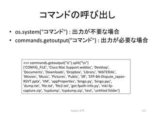 䝁䝬䞁䝗䛾࿧䜃ฟ䛧 
Python 
ධ㛛 
171 
• os.system(䝁䝬䞁䝗) 
: 
ฟຊ䛜୙せ䛺ሙྜ 
• commands.getoutput(䝁䝬䞁䝗) 
: 
ฟຊ䛜ᚲせ䛺ሙྜ 
 
commands.getoutput(ls).split(n) 
['CONFIG_FILE', 
'Cisco 
Mac 
Support.webloc', 
'Desktop', 
'Documents', 
'Downloads', 
'Dropbox', 
'Library', 
'MATERIAL', 
'Movies', 
'Music', 
'Pictures', 
'Public', 
'SR', 
'STP-­‐BA-­‐Dispute_Japan-­‐ 
RSVT.pptx', 
'VM', 
'appProperces', 
'bingo.py', 
'bingo.pyc', 
'dump.txt', 
'file.txt', 
'file2.txt', 
'get-­‐fpath-­‐info.py', 
'mki-­‐fp-­‐ 
capture.zip', 
'tcpdump', 
'tcpdump.zip', 
'test', 
'unctled 
folder'] 
 