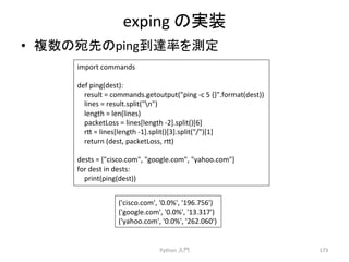 exping 
䛾ᐇ⿦ 
• 」ᩘ䛾ᐄඛ䛾ping฿㐩⋡䜢 ᐃ 
Python 
ධ㛛 
173 
import 
commands 
def 
ping(dest): 
result 
= 
commands.getoutput(ping 
-­‐c 
5 
{}.format(dest)) 
lines 
= 
result.split(n) 
length 
= 
len(lines) 
packetLoss 
= 
lines[length 
-­‐2].split()[6] 
r7 
= 
lines[length 
-­‐1].split()[3].split(/)[1] 
return 
(dest, 
packetLoss, 
r7) 
dests 
= 
[cisco.com, 
google.com, 
yahoo.com] 
for 
dest 
in 
dests: 
print(ping(dest)) 
('cisco.com', 
'0.0%', 
'196.756') 
('google.com', 
'0.0%', 
'13.317') 
('yahoo.com', 
'0.0%', 
'262.060') 
 