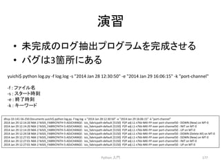 ₇⩦ 
• ᮍ᏶ᡂ䛾䝻䜾ᢳฟ䝥䝻䜾䝷䝮䜢᏶ᡂ䛥䛫䜛 
• 䝞䜾䛿3⟠ᡤ䛻䛒䜛 
yuichi$ 
python 
log.py 
-­‐f 
log.log 
-­‐s 
2014 
Jan 
28 
12:30:50 
-­‐e 
2014 
Jan 
29 
16:06:15 
-­‐k 
port-­‐channel 
-­‐f 
: 
Python 
ධ㛛 
177 
䝣䜯䜲䝹ྡ 
-­‐s 
: 
䝇䝍䞊䝖᫬้ 
-­‐e 
: 
⤊஢᫬้ 
-­‐k 
: 
䜻䞊䝽䞊䝗 
dhcp-­‐10-­‐141-­‐56-­‐250:Documents 
yuichi$ 
python 
log.py 
-­‐f 
log.log 
-­‐s 
2014 
Jan 
28 
12:30:50 
-­‐e 
2014 
Jan 
29 
16:06:15 
-­‐k 
port-­‐channel 
2014 
Jan 
29 
12:14:20 
N6K-­‐2 
%ISIS_FABRICPATH-­‐5-­‐ADJCHANGE: 
isis_fabricpath-­‐default 
[5150] 
P2P 
adj 
L1 
n7kb-­‐MKI-­‐FP 
over 
port-­‐channel50 
-­‐ 
DOWN 
(New) 
on 
MT-­‐0 
2014 
Jan 
29 
12:14:20 
N6K-­‐2 
%ISIS_FABRICPATH-­‐5-­‐ADJCHANGE: 
isis_fabricpath-­‐default 
[5150] 
P2P 
adj 
L1 
n7kb-­‐MKI-­‐FP 
over 
port-­‐channel50 
-­‐ 
INIT 
on 
MT-­‐0 
2014 
Jan 
29 
12:14:20 
N6K-­‐2 
%ISIS_FABRICPATH-­‐5-­‐ADJCHANGE: 
isis_fabricpath-­‐default 
[5150] 
P2P 
adj 
L1 
n7kb-­‐MKI-­‐FP 
over 
port-­‐channel50 
-­‐ 
UP 
on 
MT-­‐0 
2014 
Jan 
29 
12:24:58 
N6K-­‐2 
%ISIS_FABRICPATH-­‐5-­‐ADJCHANGE: 
isis_fabricpath-­‐default 
[5150] 
P2P 
adj 
L1 
n7kb-­‐MKI-­‐FP 
over 
port-­‐channel50 
-­‐ 
DOWN 
(Delete 
All) 
on 
MT-­‐0 
2014 
Jan 
29 
12:27:01 
N6K-­‐2 
%ISIS_FABRICPATH-­‐5-­‐ADJCHANGE: 
isis_fabricpath-­‐default 
[5150] 
P2P 
adj 
L1 
n7kb-­‐MKI-­‐FP 
over 
port-­‐channel50 
-­‐ 
DOWN 
(New) 
on 
MT-­‐0 
2014 
Jan 
29 
12:27:01 
N6K-­‐2 
%ISIS_FABRICPATH-­‐5-­‐ADJCHANGE: 
isis_fabricpath-­‐default 
[5150] 
P2P 
adj 
L1 
n7kb-­‐MKI-­‐FP 
over 
port-­‐channel50 
-­‐ 
INIT 
on 
MT-­‐0 
2014 
Jan 
29 
12:27:01 
N6K-­‐2 
%ISIS_FABRICPATH-­‐5-­‐ADJCHANGE: 
isis_fabricpath-­‐default 
[5150] 
P2P 
adj 
L1 
n7kb-­‐MKI-­‐FP 
over 
port-­‐channel50 
-­‐ 
UP 
on 
MT-­‐0 
 
