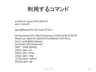 ฼⏝䛩䜛䝁䝬䞁䝗 
Python 
ධ㛛 
181 
yuichi$ 
ssh 
-­‐l 
guest 
10.71.224.172 
pass: 
c1sco123 
[guest@fedora172 
~]$ 
nmap 
127.0.0.1 
Starcng 
Nmap 
6.01 
( 
h7p://nmap.org 
) 
at 
2014-­‐02-­‐08 
13:05 
EST 
Nmap 
scan 
report 
for 
fedora172.localdomain 
(127.0.0.1) 
Host 
is 
up 
(0.0016s 
latency). 
Not 
shown: 
995 
closed 
ports 
PORT 
STATE 
SERVICE 
22/tcp 
open 
ssh 
23/tcp 
open 
telnet 
25/tcp 
open 
smtp 
111/tcp 
open 
rpcbind 
631/tcp 
open 
ipp 
 